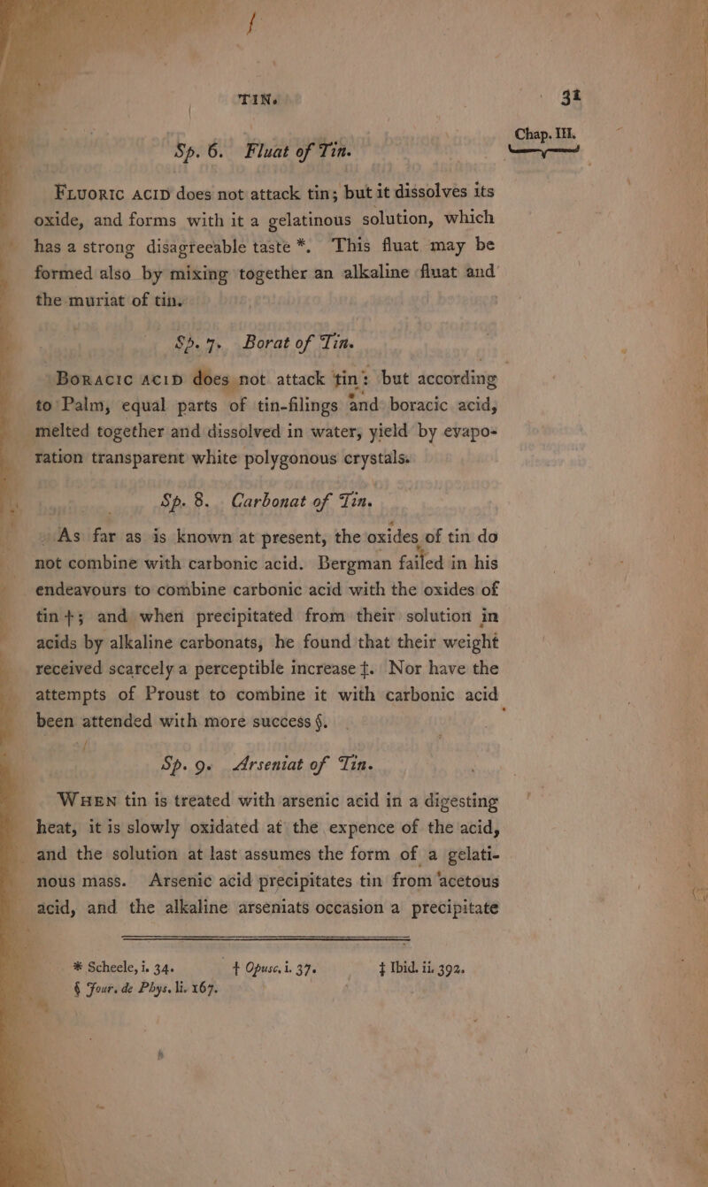 TIN. eran. 3 . a Oe ed 0 Chap. It. | iyi Sp. 6. Fluat of Tin. | ) Naame pened : : i } Fivoric Acrp does not attack tin; but it dissolves its oxide, and forms with it a gelatinous solution, which | has a strong disagreeable taste *. This fluat may be ae formed also by mixing together an alkaline fluat and’ | Ce the muriat of tin, ; Sp... Borat of Tin. -Boracic ACID does not attack tin’ but dcoondinis : to’ Palm, equal parts of tin-flings and: boracic acid, ‘ melted together and dissolved in water, yield by eyapo- “ration transparent white polygonous cag Sp. 8. Carbonat of ee As far as is known at present, the oxides of tin do not combine with carbonic acid. Bergman failed in his ee i. 2 endeavours to combine carbonic acid with the oxides of tin +; and when precipitated from their solution in acids by alkaline carbonats, he found that their weight received scarcely a perceptible increase ¢. Nor have the attempts of Proust to combine it with carbonic acid been attended with more success §. . Sp. 9. Arseniat of Tin. WHEN tin is treated with arsenic acid in a digesting | heat, it is slowly oxidated at the expence of the acid, | and the solution at last assumes the form of a gelati- nous mass. Arsenic acid precipitates tin from ‘acetous . ; ' AA: We acid, and the alkaline arseniats occasion a precipitate 2 _—s ® Scheele, i. 3.4. ft Opuse.i. 376 t Ibid. ii. 392. a -§ Four. de Phys, lis 167. eee : ‘ i t an a