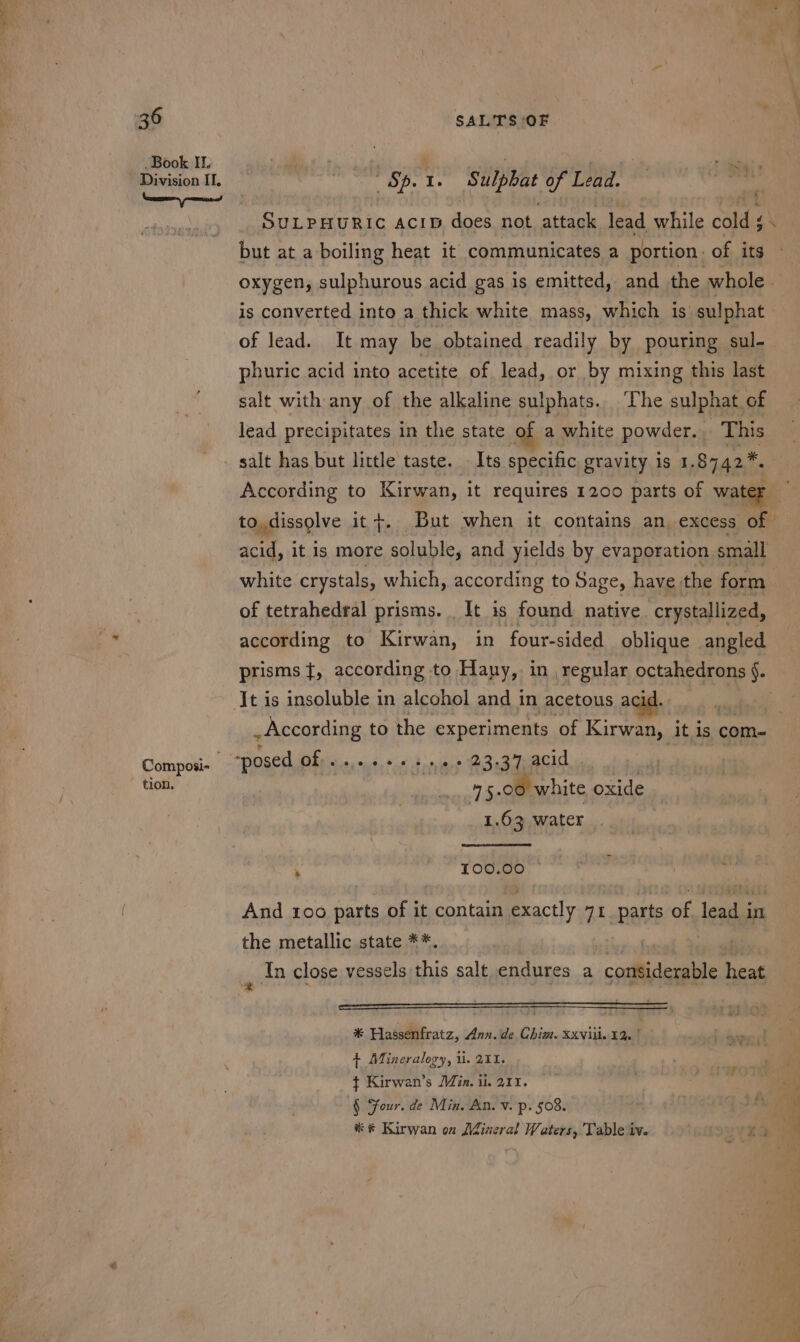 Book Il. Division IT. beeen gummed Composi- tion, Sp. 1. Sulpbat of Lead. | fi but at a boiling heat it communicates a portion. of its is converted into a thick white mass, which is sulphat of lead. It may be obtained readily by pouring sul- phuric acid into acetite of lead, or by mixing this last salt with any of the alkaline sulphats.. The sulphat of lead precipitates in the state of a white powder... This salt has but little taste. - Its specific gravity is 1. 8742*, acid, it is more soluble, and yields by evaporation small white crystals, which, according to Sage, have the form of tetrahedral prisms. _ It is found native. crystallized, according to Kirwan, in four-sided oblique angled prisms }{, according to Hany, in regular octahedrons §. . According to the experiments of Kien it is com- *posed Ofc caus, s. 4 nase C3eaTeRCd u m5. 00 white oxide 1.63 water &gt; 100.00 And 100 parts of it contain exactly 71 parts ire lead i in the metallic state **. | In close vessels this salt endures a considerable heat par det | Tid * Hassenfratz, Ann. de Chim. xxviii. 12, | + Mineralogy, ii. 211. ¢ Kirwan’s Min. ii. 211. § Sour. de Min. An. v. p. 508. % * Kirwan on Mineral Waters, Table iv. Ea SVE i