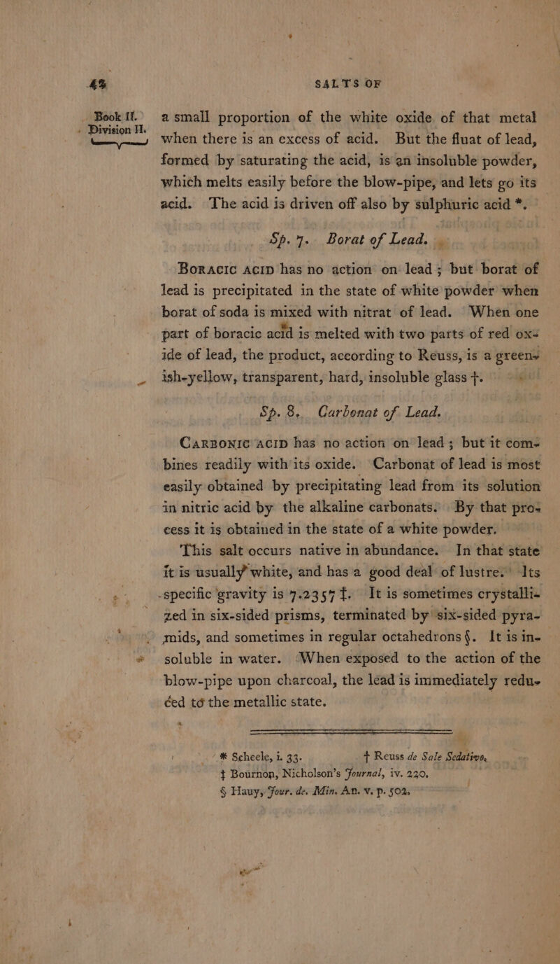 aS Book If. » Division H. SALTS OF a small proportion of the white oxide of that metal when there is an excess of acid. But the fluat of lead, formed by saturating the acid, is an insoluble powder, which melts easily before the blow-pipe, and lets go its acid. The acid is driven off also by sulphuric acid *. Sp. 7. Borat of Lead. | Boracic acip has no action on lead ; but borat of lead is precipitated in the state of white powder when borat of soda is mixed with nitrat of lead. When one part of boracic acid is melted with two parts of red oxs ide of lead, the product, according to Reuss, is a greeny ish-yellow, transparent, hard, insoluble glass +. ‘ Sp. 8. Carbonat of Lead. CARBONIC ACID has no action on lead; but it coms bines readily with its oxide. Carbonat of lead is most easily obtained by precipitating lead from its solution in nitric acid by the alkaline carbonats. By that pro- cess it ig obtained in the state of a white powder. This salt occurs native in abundance. In that state it is usuall¥ white, and has a good deal of lustre: Its zed in six-sided prisms, terminated by’ six-sided pyra- mids, and sometimes in regular octahedrons{. It is in- soluble in water. ‘When exposed to the action of the blow-pipe upon charcoal, the lead is immediately redue * * Scheele, i. 33. + Reuss de Sale Sedative, ¢ Bournon, Nicholson’s Journal, iv. 230, § Hauy, Four. de. Min. An. v. p. 50% ee