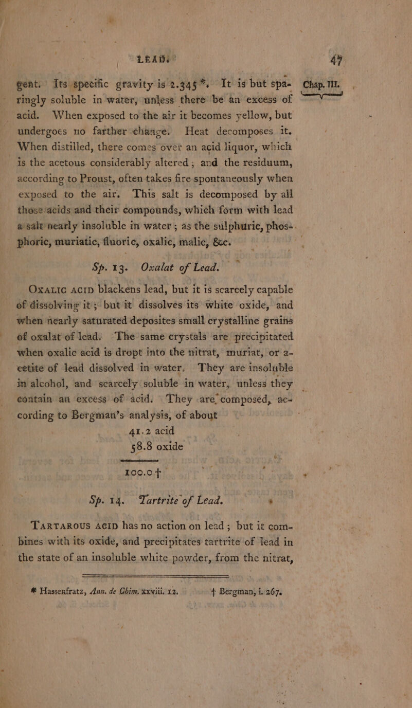 LEAD. | gent. Its specific gravity is 2.345%. It is but spa- tingly soluble in water, unless there’ be an excess of acid. When exposed to the air it becomes yellow, but undergoes no farther change. Heat decomposes it. is the acetous considerably altered; and the residuum, according to Proust, often takes fire spontaneously when exposed to the air, This salt is decomposed by all those/acids and their compounds, which form with lead phoric, muriatic, fluoric, oxalic, malic, &amp;c. Sp.13. Oxalat of Lead. Oxatic acrp blackens lead, but it is scarcely capable of dissolving it; but it dissolves its white oxide, and when nearly saturated deposites small crystalline grains 6f oxalat of lead: The same crystals are precipitated when oxalic acid is dropt into the nitrat, muriat, or 2- eetite of lead dissolved in water. They are insoluble in alcohol, and scarcely soluble in water, unless they contain an excess of acid. They are, composed, ac- cording to Bergman’s analysis, of about 41.2 acid 58.8 oxide 100.0F. Sp. 14. Tartrite of Lead. . TARTAROUS ACID has no action on lead; but it com- bines with its oxide, and precipitates tartrite of lead in the state of an insoluble white powder, from the nitrat, Chap. IIL.