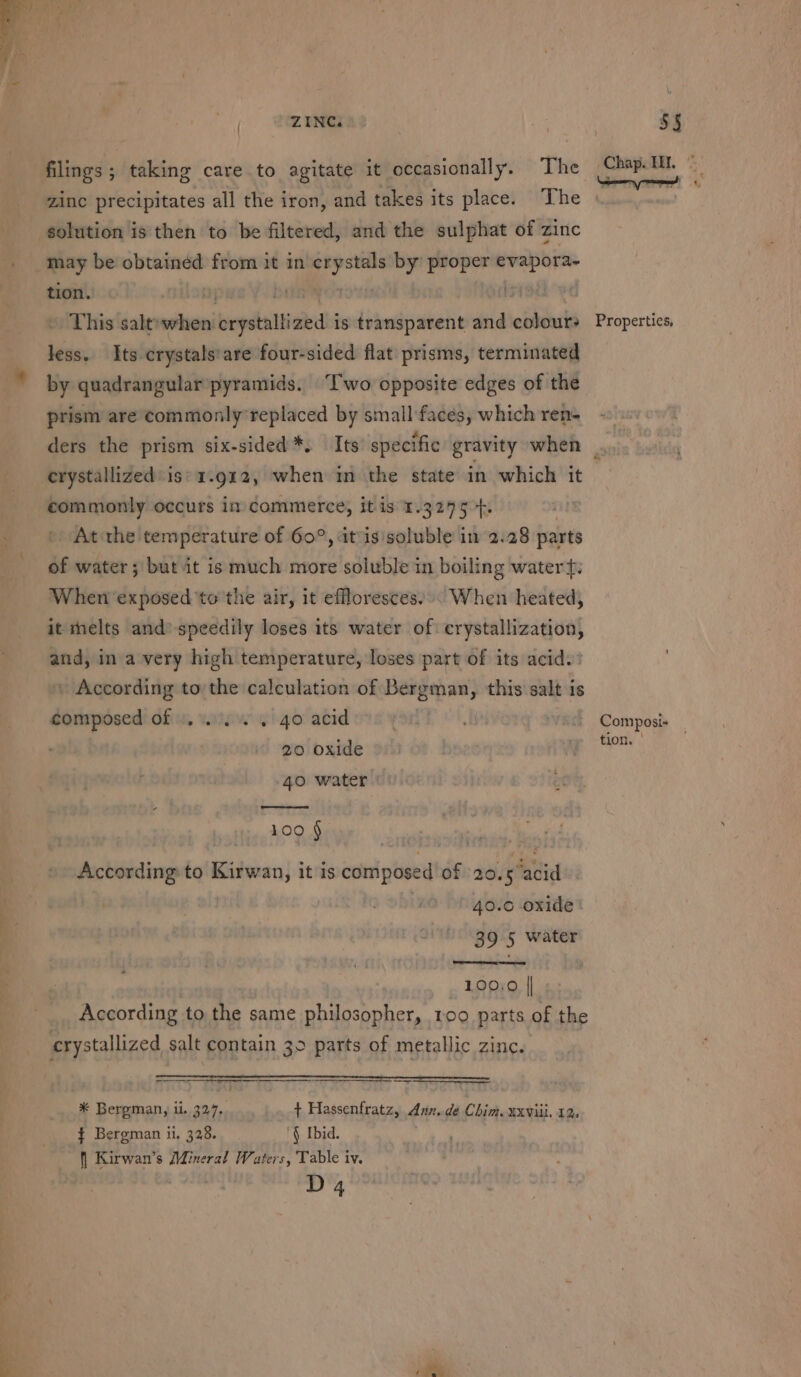 filings ; taking care to agitate it occasionally. The zinc precipitates all the iron, and takes its place. The solution is then to be filtered, and the sulphat of zinc may be obtained from it in emg by proper sang tion. . 7 13 This salt»when vepollicied is transparent and colours less. Its crystals'are four-sided flat prisms, terminated prism are commonly'replaced by small faces, which ren- Chap. TH. Properties, crystallized is' 1.912, when mm the state in which it commonly occurs im commerce, it is 1.3245 +. At the temperature of 60°, at‘is'soluble in 2.28 parts of water; but it is much more soluble in boiling watert: When exposed to the air, it effloresces.». When heated, it melts and’ speedily loses its water of crystallization, int in a very high temperature, loses part of its acid. » According to the calculation of Daageyae; this salt is composed of «2... . 40 acid 2 20 oxide 40 water | 109 § According to Kirwan, it is composed of 20.5acid | | 40.0 oxide | 39.5 water _ 100;0 || According to the same philosopher, too parts of the * Bergman, ii. 327.. + Hassenfratz, Ann, de Cia. EXVill, 12. { Bergman ii, 328. § Ibid. S Kirwan’s Mineral Waters, Table iv. D4 Composi- tion. |