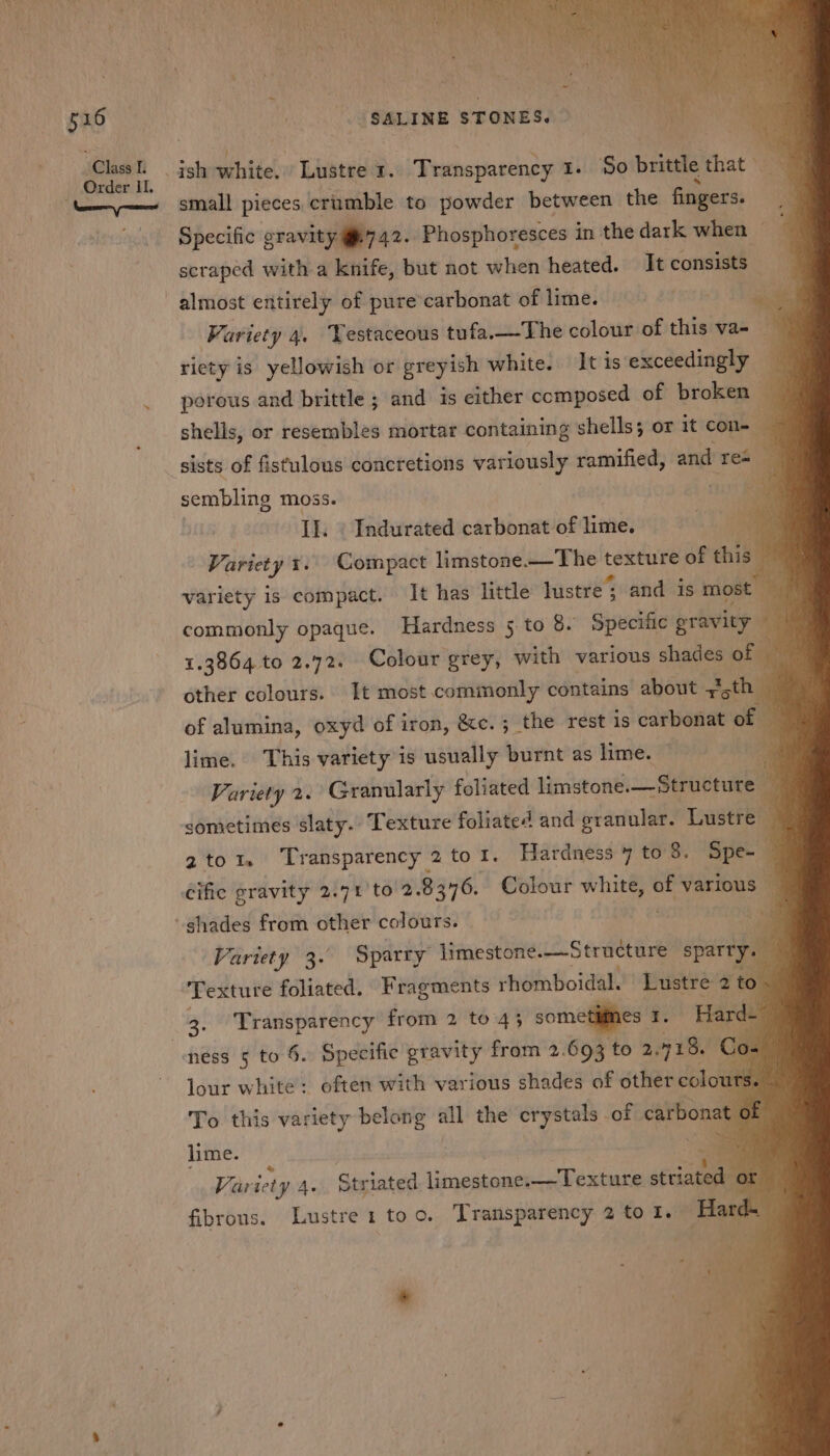 Class L. - small pieces crumble to powder between the fingers. Specific eravity 742. Phosphoresces in thedark when scraped with a knife, but not when heated. It consists almost entirely of pure’carbonat of lime. 18 Be 3 Variety 4. Testaceous tufa.—The colour: of this va= — ‘ riety is yellowish or Breyten white. It is exceedingly porous and brittle ; and is either composed of broken j shells, or reserables mortar containing shells; or 1t con-— a sera moss. IL. « Indurated carbonat of lime. ei Variety tr. Compact limstone.—The teneute of this variety is compact. It has little lustre ; and is most commonly opaque. Hardness 5 to 8. Specific gravity 1.3864 to 2.72. Colour grey, with various shades ofl other colours. It most commonly contains about ‘chil of alumina, oxyd of iron, &amp;e.; the rest is carbonat of lime. This variety is usually burnt as lime. a Variety 2. Granularly foliated limstone.— Structure “ sometimes slaty. Texture foliated and granular. Lustre - 2to1. Transparency 2 tol. Hardness 7 to 8. Spe- — Cific gravity 2.71 'to 2. 8 376. Colour white, of various Es Variety 3. Sparry limestone.—Structure sparty. Texture foliated. Fragments rhomboidal. Lustre 2 to. 3. Transparency from 2 to 43 sometimes ¥: Hard- ness 5 to §. Specific gravity from 2.693 to 2. 718. lour white: often with various shades of other colo To this variety belong all the crystals of carbonat f lime. an Er Var ‘ety 4. Striated \eipitiiemn Sabet “alae fibrous. Lustre1 too. Transparency 2 to I. a *