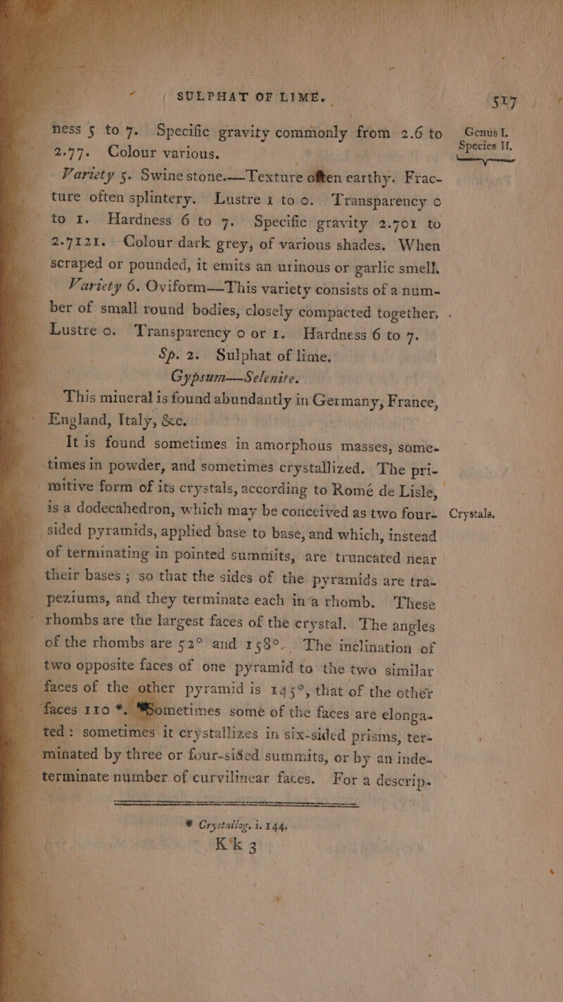 iste ‘ ‘ _ fhess § to 7. Specific gravity commonly from 2.6 to ions 4 ‘ae ecies 2.77. Colour various. ita | sean Samed rt Variety 5. Swine stone.—Texture often earthy. Frac- ture often splintery. Lustre 1 to 0. ~ Transparency ¢ to 1. Hardness 6 to 7. Specific gravity 2.401 to 2.7121, Colour dark grey, of various shades. When scraped or pounded, it emits an urinous or garlic smell. — Fariety 6, Oviform—This variety consists of a num- q ber of small round bodies, closely compacted together, . Lustre 0. Transparency o or 1. Hardness 6 to 4. 4 Sp. 2. Sulphat of lime, Gypsum—Selenite. ; ‘This mineral is found abundantly in Germany, France, ~ England, Italy, &amp;e. . It is found sometimes in amorphous masses, somes times in powder, and sometimes crystallized. The pri- J - mitive form of its crystals, according to Romé de Lisle, isa dodecahedron, which may be conceived as two four- Crystals. sided pyramids, applied base to base, and which, instead fof terminating in pointed summiits, are truncated near - : their bases ; so that the sides of the pyramids are tra- _ peziums, and they terminate each ina thomb. These Pghoibs are the largest faces of the erystal. The angles d of the rhombs are 52° and 158°. The inclination of 4 two opposite faces of one pyramid to the two similar faces of the other pyramid is 145°, that of the other : - ometimes some of the faces are elonga- , es it crystallizes in six-sided prisms, ter- ; r ‘inated by three or four-sided summits, or by an inde. _ terminate number of curvilinear faces. Fora descrip. en ¥ Crystallog. i. 144, K'k 3
