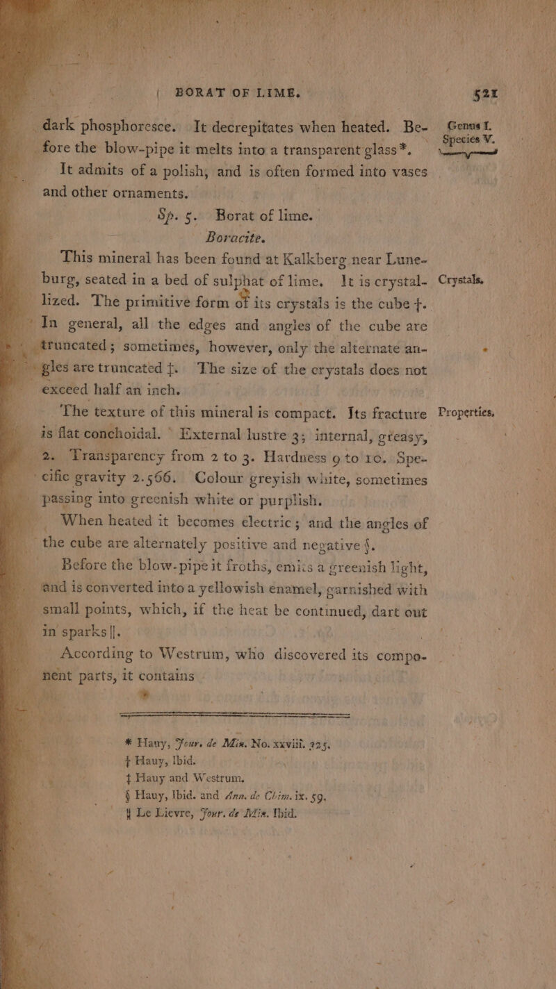 me: a ) BORAT OF LIME.» ny fore the Bi sipal it melts into a transparent elke: It admits of a polish, and is often formed i into vases and other ornaments. KOSS og the Sp. 5. Borat of lime. ' re — Boracite. This mineral has been found at Kalkberg near Lune- i i. burg, seated in a bed of sulphat of lime. It is crystal io ee general, all the edges and angles of the cube are truncated ; sometimes, however, only the alternate an- led are truncated {. The size of the crystals does not exceed half an inch. | 7 The texture of this mineral is compact. Its fracture oe Mr aepavcicy F from 2 to 3. Hardness 9 to Lo. Spe- ay + cific gtavity 2.566. Colour greyish white, sometimes | passing into greenish white or purplish. When heated it becomes electric; ard the angles of _ the cube are alternately positive and negative {. | Before the blow- -pipe it froths, emiis a greenish light, and is converted into a yellowish enamel, carnished with | Be onal points, which, if the heat be continued) dart out 4 in sparks]. Pp. _ According to Westrum, who discovered its compe Labi parts, it contains - * Hany, Sour. de Min. “ XXViIL 22.5, NG | + Hauy, Ibid. omy My t Hauy and Westrum. 4 Hany, Ibid. and Ana. de Chim. ix. 59: { Le Lievre, Four. de fdia. Wbid. Crystals, Properties,