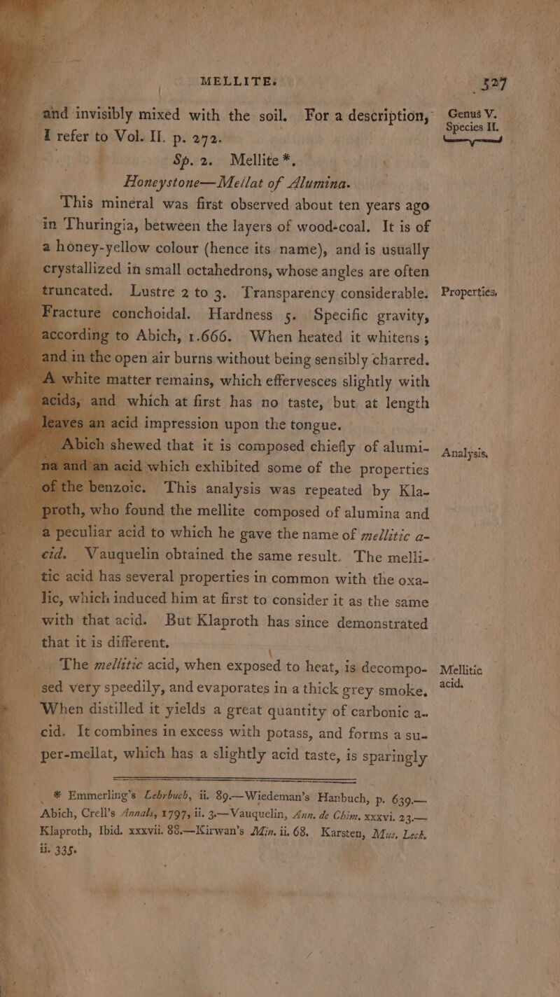 MELLITEs — * me tefer to Vol. Il. p. 272. cy, f | Sp. 2. Mellite *. - Honeystone—Meilat of Alumina. . This mineral was first observed about ten years ago in Thuringia, between the layers of wood-coal. It is of om a honey-yellow colour (hence its name), and is usually q crystallized in small octahedrons, whose angles are often : wa Lustre 2 to 3. Transparency considerable. facture conchoidal. Hardness 5. Specific gravity, to Abich, 1.666. When heated it whitens; the ee air burns without being setislbly sharzed. mn : tic acid has several properties in common with the oxa- Tic, which induced him at first to consider it as the same _ with that acid. But Klaproth has since demonstrated i gg it is different. ' _. The meliitic acid, when canned to heat, 1s decompo- “sed very speedily, and evaporates in a thick grey smoke, ‘When distilled it yields a great quantity of carbonic a. cid. It combines in excess with potass, and forms a su- - per-mellat, which has a slightly acid taste, is sparingly = Be Emmerling’s Lebrbuch, ii, 89. —Wiedeman’s Feaibuch: p- 639.— g Abich, Crell’s Annals, 1797; il. 3.—Vauguelin, Ann, de Chim, xxxvi. 23.— yy Klaproth, Ibid. xxxvii. 88.—Kirwan’s Jin. ii. 68, oat Mus, Leck. © Hi 335. ie Genus V. Ya Species 1, se yoseed 1 Properties, \ Analysis, Mellitic acid,