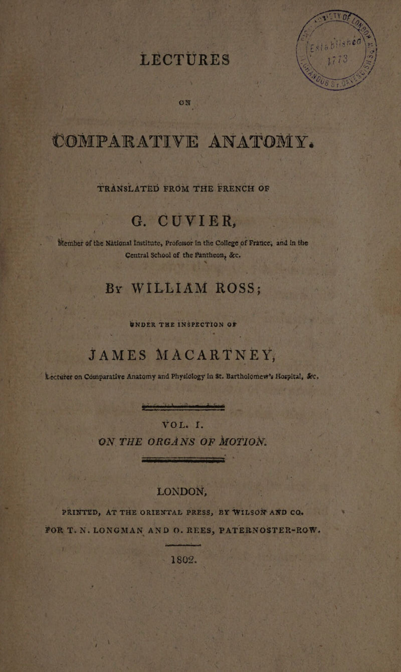 COMPARATIVE ANATOMY. TRANSLATED FROM THE FRENCH OF So. EP OOMERR . Meniber of the National Institute, Professor in thie College of France, and in the Central School of the Pantheon, &amp;c. ; x By WILLIAM ROSS; @NDER THE INSPECTION OF JAMES MACARTNEY, Léctüter on Comparative Anatomy and Physiology in St. Bartholomew's Hospital, &amp;c, ON THE ORGANS OF MOTION. LONDON, ' PRINTED, AT THE ORIENTAL PRESS, BY WILSON AND CO. FOR T. N. LONGMAN AND 0. REES, PATERNOSTER-ROW. | 1802.
