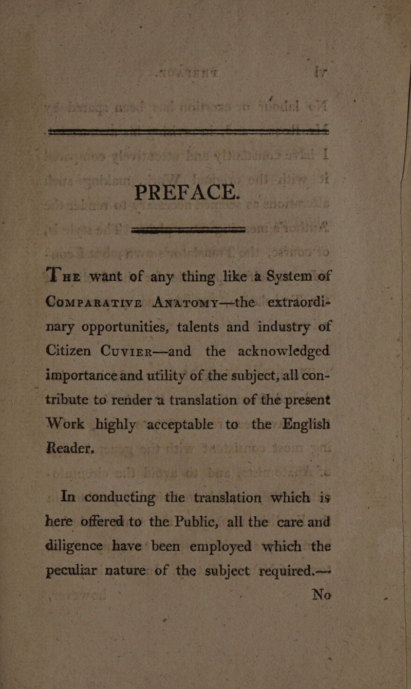 PRÉFACE. ‘Tue “want of any thing like à System of Comparative AnaroMy—the extraordi- nary opportunities, talents and industry of Citizen Cuvier—and the acknowledged importance and utility of the subject, all con- - tribute to render a translation of the present Work highly sa TE to the: ee Reader, | In conducting the translation which is here offered to the Public, all the care and diligence have’ been employed which ‘the peculiar nature: of the subject required.— No