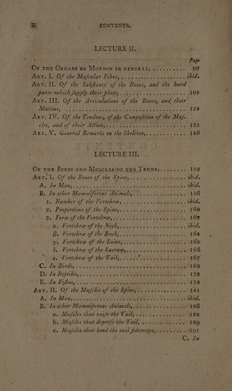 LECTURE Il. ui 8 a | Page Or THe Orcans or Morion IN GENERAL, cs eeeceess 90 Arr. I. Of the Mufiular Fibres... ... petit A ibid. ART. II. Of the Subftance of the Bones, and the hard 0 parts which fupply their plates. hit... 105 Arr. Ill. Of the Urticulations of the Bones, and their’ EAE TOI OR AO rks eto Keays Maat Re a ME ys 125 Art. IV. Of the Tendons, of the Compofition eked Mu/- cles, and Of EDP ALAR SN Fae en Lane OR PEN Oe Art. V. General Remarks on the Sheleton,:. .,.... as og À ED LECTURE III, . Or THE Bones AND Muscues'Or THE TRUNK,........ 152 Arr. I. Of the Bones of the Spine, EE SE SE Le ibid. Ps or M ks NN ee hase pape ieee RERO LE ibid. a In other Mammiferons Animals, . we Meee À edly die tas 156 »~ Nember of the Vertet tay Ur ere te PEL 7 08 2. Proportions of the Spines...... “ah cls RMOENSE 100 3. Form of the Vertebrz, NL er TS. 162 a. Vertebræ of the Netky.....++- nan ee sat’ ibid. Bu Vertebta of the Baths. oa wh RE iis eaetnte 164 Yo Vertébra of the Lotksy ANGEL LE du CH aS 6 i. À Vertebræ of the Sacrumy..... soe eed SUR OUT OO “gs. Vertebre of the Tail... clei... che Meh aed 167 Cle Dar Oss Le VOUS d'a nt Cie MEN NE ie CRAN BS Din Reptiles sur AURA VS PRE Wiese PAS En Bt floes yoo. sit atetatodgemagete”s hp ci er 178 Art. Il. Of the Mufeles of wee Spine. Deveeeee ee 181 As Bas Mans ra OE. AIRE ME A7. aA ibid. , B. In other Mammiferous Animale ww etal Lee éE a. Mufcles that raife'the Tail,.... 4...) 188 bi Mufcles that deprefs the Tail, 43 die eee 189 . e. Mufclesithat bend the Rika ate tec cp POS ALO 1 C. Jz