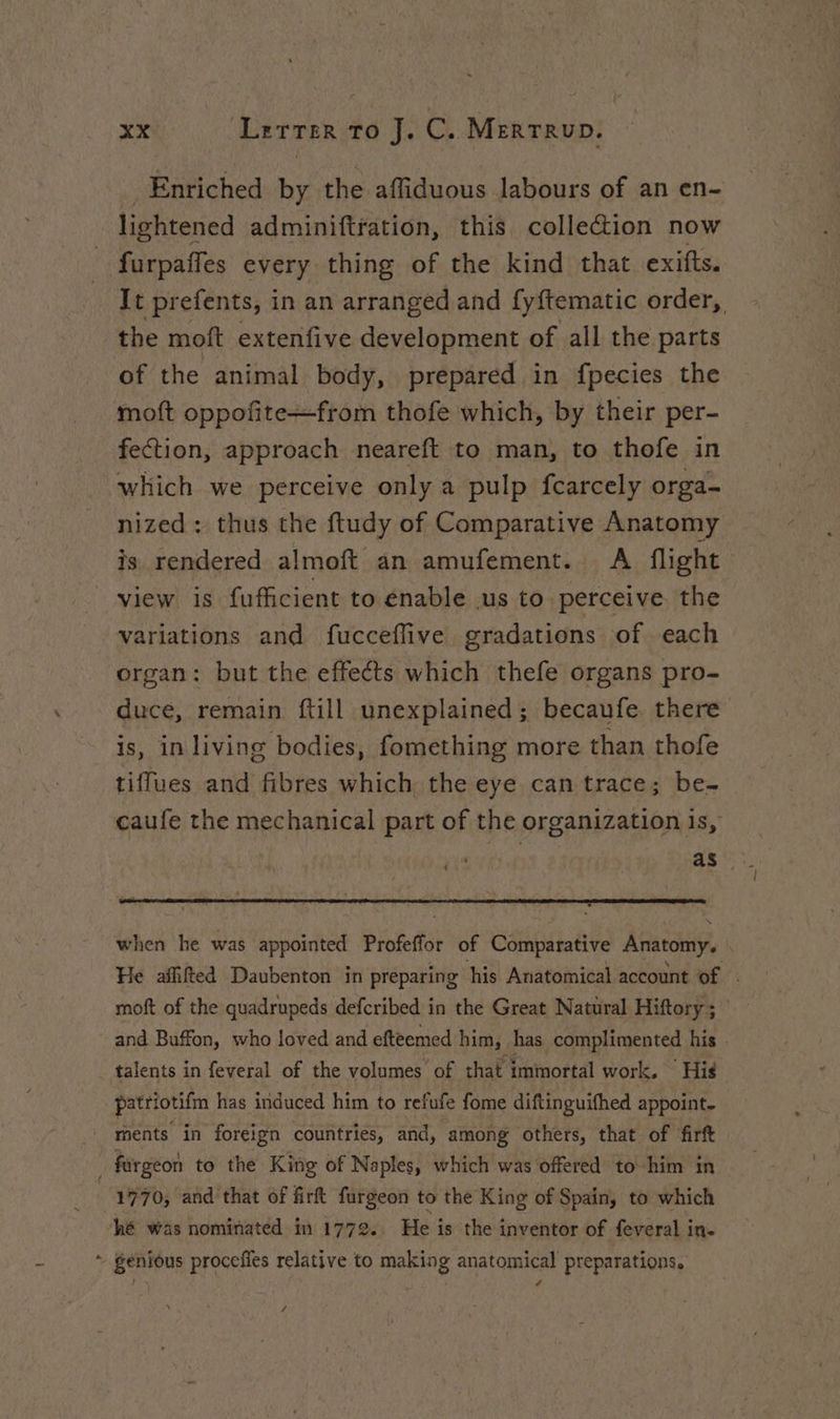 Enriched by the affiduous labours of an en- lightened adminiftration, this collection now furpaffes every thing of the kind that exifts. It prefents, in an arranged and fy{tematic order, the mott extenfive development of all the parts of the animal body, prepared in fpecies the moft oppofite+from thofe which, by their per- fection, approach neareft to man, to thofe in which we perceive only a pulp fcarcely orga- nized : thus the ftudy of Comparative Anatomy is rendered almoft an amufement.. A flight view is fufficient to enable us to perceive the variations and fucceflive gradations of each organ: but the effects which thefe organs pro- duce, remain ftill unexplained; becaufe there is, in living bodies, fomething more than thofe tiffues and fibres which the eye can trace; be- caufe the mechanical part of the organization is, | when he was appointed Profeffor of Comparative Anatomy, He affifted Daubenton in preparing his Anatomical account of . moft of the quadrupeds defcribed in the Great Natural Hiftory ; and Buffon, who loved and efteemed him, has complimented his talents in feveral of the volumes of that immortal work. | His patriotifm has induced him to refufe fome diftinguifhed appoint. ments in foreign countries, and, among others, that of firft forgeon to the King of Naples, which was offered to him in 1970, and that of firt furgeon to the King of Spain, to which hé was nominated in 1772. He is the inventor of feveral in. + genious procefes relative to making anatomical preparations, /