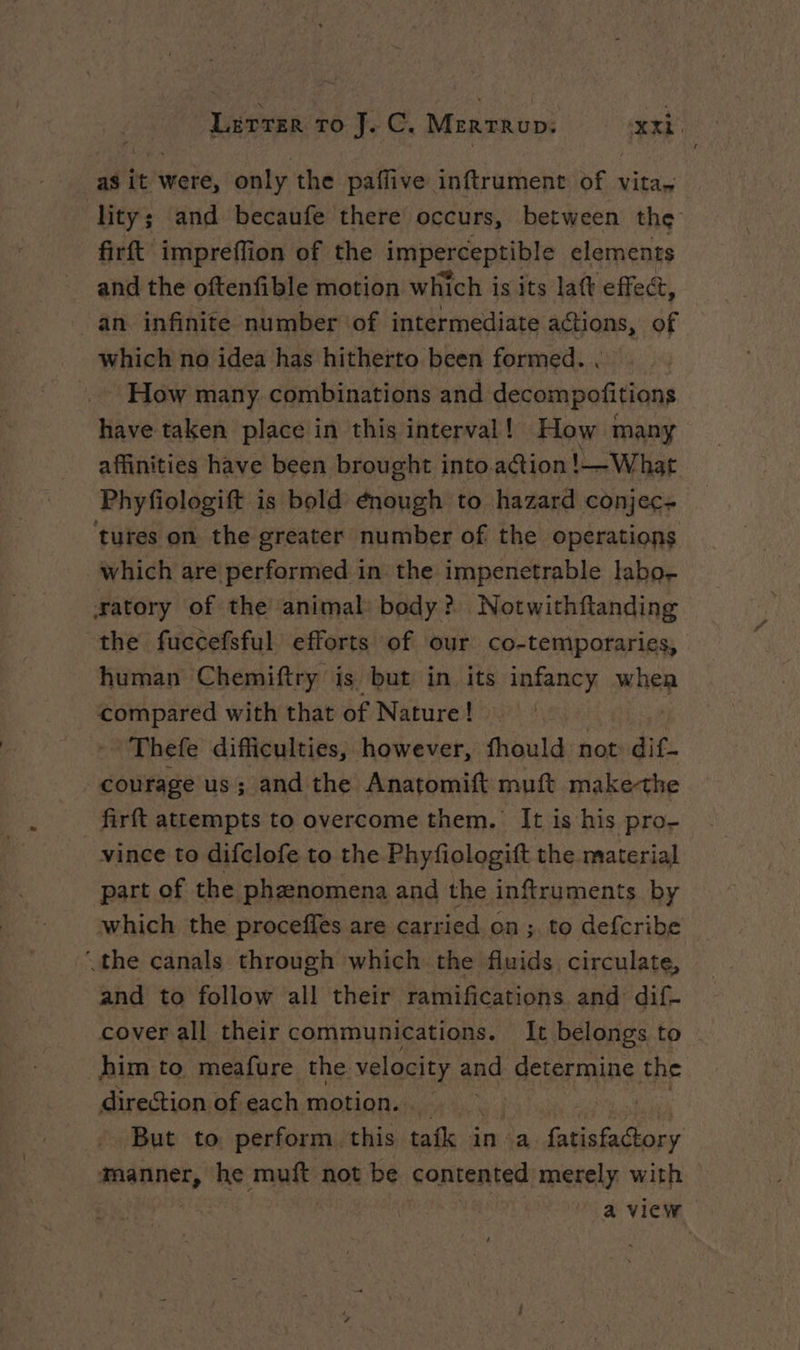 as it were, only the pafiive inftrument of vita. lity; and becaufe there occurs, between the firft impreffion of the imperceptible elements and the oftenfible motion which is its laft effect, | an infinite number of intermediate actions, of which no idea has hitherto been formed. . How many combinations and decompofitions have taken place in this interval! How many affinities have been brought into action !— What Phyfiologift is bold énough to hazard conjec- tures on the greater number of the operations which are performed in the impenetrable labo- æatory of the animal body? Notwithftanding the fuccefsful efforts of our co-temporaries, human Chemiftry is but in its infancy whee compared with that of Nature! Thefe difficulties, however, fhould not: dif- courage us; and the Anatomift muft make-the firft attempts to overcome them. It is his pro- vince to difclofe to the Phyfiologift the material part of the phænomena and the inftruments by which the proceffes are carried on ; to defcribe the canals through which the fluids circulate, and to follow all their ramifications and dif- cover all their communications. It belongs to him to meafure the velocity and determine the direction of each motion. | But to perform this tafk inva HAE ol manner, he muft not be contented merely with — | a view