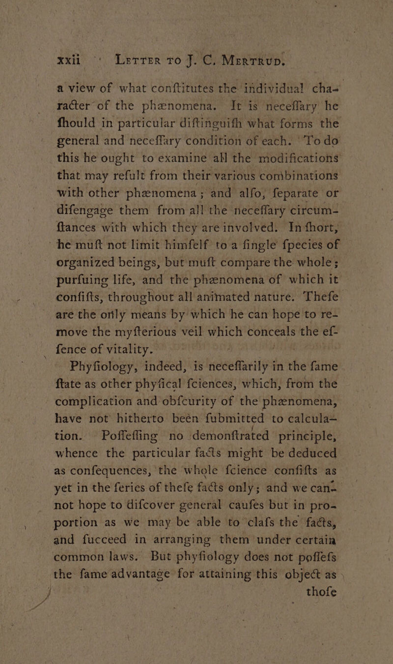 a view of what conftitutes the individual cha racter of the phenomena. It is neceflary he fhould in particular diftinguifh what forms the general and neceflary condition of each. ‘Todo this he ought to examine all the modifications that may refult from their various combinations with other phænomena ; and alfo, feparate or difengage them from all the neceffarÿ circum- {tances with which they are involved. In fhort, he muft not limit himfelf to a fingle fpecies of organized beings, but muft compare the whole; purfuing life, and the phenomena of which it confifts, throughout all animated nature. Thefe are the only means by which he can hope to re- move the myfterious veil which A the ef fence of vitality. Phyfiology, indeed, is def in the fame ftate as other phyfical fciences, which, from the complication and obfcurity of the phænomena, have not hitherto beën fubmitted to calcula- tion. Poffefing no :demonftrated principle, whence the particular fads might be deduced as confequences, the whole fcience confifts as yet in the feries of thefe facts only; and we can- not hope to difcover general caufes but in pro- portion as we may be able to clafs the’ faés, and fucceed in arranging them under certain common laws. But phyfiology does not poflefs the fame advantage for attaining this object as | | thofe