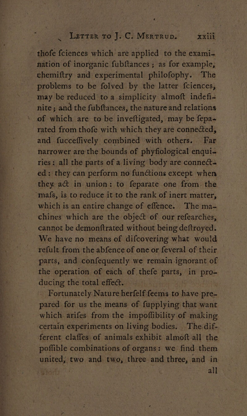 thofe fciences which are applied to the exami- nation of inorganic fubftances ; as for example, chemiftry and experimental philofophy. The problems to be folved by the latter fciences, may be reduced toa simplicity almoft indefi- nite ; and the fubftances, the nature and relations of which are to be inveftigated, may be fepa- rated from thofe with which they are connected, and fucceflively combined with others. Far narrower are the bounds of phyfiological enqui- ries; all the parts of a living body are connecte ed: they can perform no funétions except when they act in union: to feparate one from the “mafs, is to reduce it to the rank of inert matter, which is an entire change of effence. The ma- chines which are the object of our refearches, cannot be demonftrated without being deftroyed. We have no means of difcovering what would refult from the abfence of one or feveral of their — parts, and confequently we remain ignorant of the operation of each of thefe parts, in Pade ducing the total effect. = Fortunately Nature herfelf feems to tidve pre- pared for us the means of fupplying that want which arifes from the impoffibility of making certain experiments on living bodies. The dif- ferent claffes of animals exhibit almoft all the poflible combinations of organs: we find them united; two and two, three and three, and in | | | all