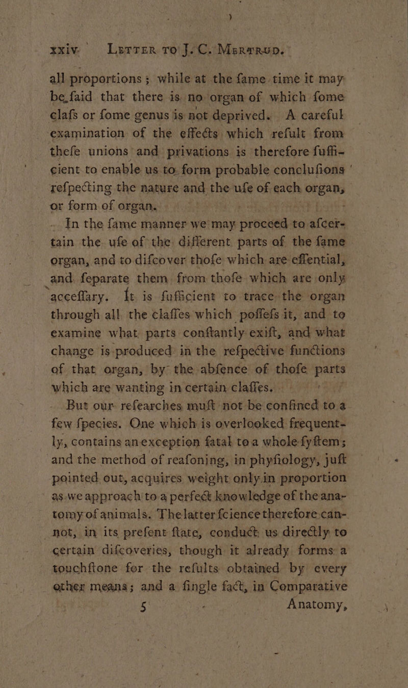 all proportions ; while at the fame time it may be.faid that there is no organ of which fome clafs or fome genus is not deprived. A careful examination of thé effeéts which refult from thefe unions and privations is therefore fuff- cient to enable us to form probable conclufions ' re{pecting the nature and the ufe of. gach eue | or form of organ. Hs aN In the fame manner we may prets to. afcer- tain the. ufe of the different. parts of the fame organ, and to difcover thofe which are effential, and. feparate them from thofe which are only ‘acceflary. ft is fuficient to trace the organ through all the claffes which poffefs it, and to examine what, parts conftantly exift, and what change is-produced: in the refpective functions of that organ, by the abfence of thofe parts which are wanting in certain claffes. DU But our refearches muft not be confined to a few fpecies. One which is overlooked frequent- _ ly, contains anexception fatal tea whole fyftem; ‘and the method of reafoning, in phyfiology, juft pointed out, acquires weight only.in proportion | as:we approach to a perfect knowledge of the ana- tomy of animals. Thelatter fcience therefore can- hot, in its prefent ftate, conduct us directly to certain difcoveries, though it already forms a touchftone fer the refults obtained by every ether means; and a fingle fact, in Comparative ee eo Anatomy,