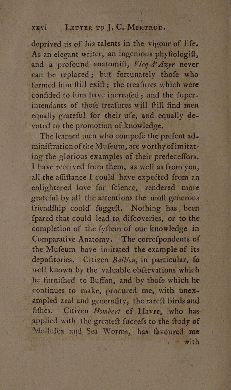 \ XXVI Letter ro J.C. Merrrup. deprived us of his talents in the vigour of life. As an elegant writer, an ingenious phyfiologift, and a ‘profound anatomift, Vicq-d’ dzyr never can be replaced; but fortunately thofe who formed him ftill exift; the treafures which were confided to him have increafed ; and the fuper- intendants of thofe treafures will ftill find men equally grateful for their ufe, and equally de- voted to the promotion of knowledge. The learned men who compofe the jaws ad- miniftration of the Mufeum, are worthyofimitat- ing the glorious examples of their predeceffors. I have received from them, as well as from you, all the affiftance I could have expected from an enlightened love for fcience, rendered more grateful by all the attentions the moft generous friendfhip could fuggeft. Nothing has, been {pared that could lead to difcoveries, or to the completion of the fyftem of our knowledge in Comparative Anatomy. The correfpondents of the Mufeum have imitated the example of its depofitories. Citizen Baillon, in particular, fo - well known by the valuable obfervations which he furnifhed to Buffon, and by thofe which he _ continues to make, procured me,, with unex- ~ampled zeal and generofity, the rareft birdsand. | fifhes. Citizen Hombert of Havre, who has applied with the greateft fuccefs to the ftudy of. Mollufca and Sea Worms, has favoured me * with