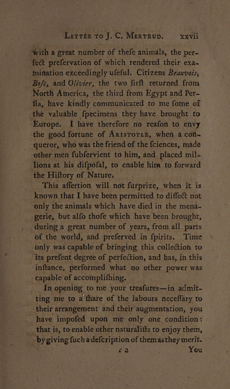 “with a great number of thefe animals, the per- fect prefervation of which tendered their exa- inination exceedingly ufeful. Citizens Peauvois, Bofc, and Olivier, the two firft returned from North America, the third from Egypt and Per- fia, have kindly communicated to me fome of the valuable fpecimens they have brought to Europe. I have thetefore no reafon to envy the good fortune of ArisroïLe, when à con. -queror, who was the friend of the fciences, made other men fubfervient to him, and placed mil- lions at his difpofal, to enable him to forward the Hiftory of Nature; This affertion will not fürprize, When it is known that I have been permitted to diffect not only the animals which have died in the mena- gerie, but alfo thofe which have been brought, during a great number of years, from all parts of the world, and preferved in fpirits. Time _ only was capable of bringing this collection to its prefent degree of perfection, and has, in this inftance, performed. what no other power was capable of accomplifhing. In opening to me your treafures—in admit- ting me to a fhare of the labours neceflary to. their arrangement and their augmentation, you have impofed upon me only one condition : _ that is, to enable other naturalifts to enjoy them, - BY giving fuchadefcription of them nee merit. €2 | _ You