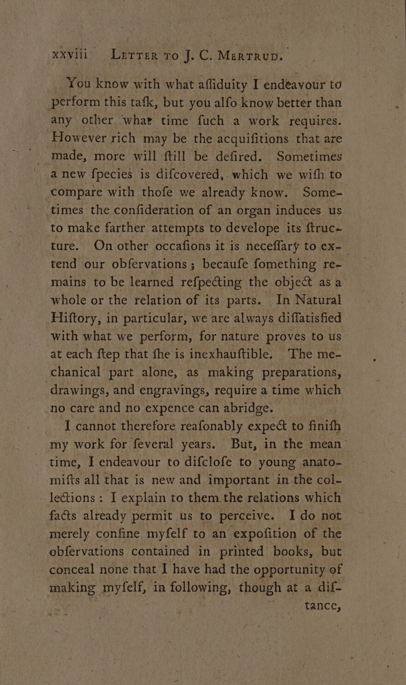 You know with what affiduity I endèavour to : Bettorm this tafk, but you alfo know better than any other what time fuch a work requires. However rich may be the acquifitions that are made, more will {till be defired. Sometimes a new fpecies is difcovered,. which we with to compare with thofe we already know. Some- times the confideration of an organ induces us to make farther attempts to develope its ftruc- ture. On other occafions it is neceflary to ex- tend our obfervations ; becaufe fomething re- mains to be learned refpecting the object as a whole or the relation of its parts. In Natural Hiftory, in particular, we are always diflatisfied with what we perform, for nature proves to us at each ftep that fhe is inexhauftible. The me- chanical part alone, as making preparations, drawings, and engravings, require a time which no care and no expence can abridge. I cannot therefore reafonably expect to finifh my work for feveral years. But, in the mean time, I endeavour to difclofe to young anato- mifts all that is new and important in the col- lections : I explain to them.the relations which facts already permit us to perceive. I do not merely confine myfelf to an ‘expofition of the obfervations contained in printed books, but conceal none that I have had the opportunity of making Han in pba (aD though at a dif- | tance,