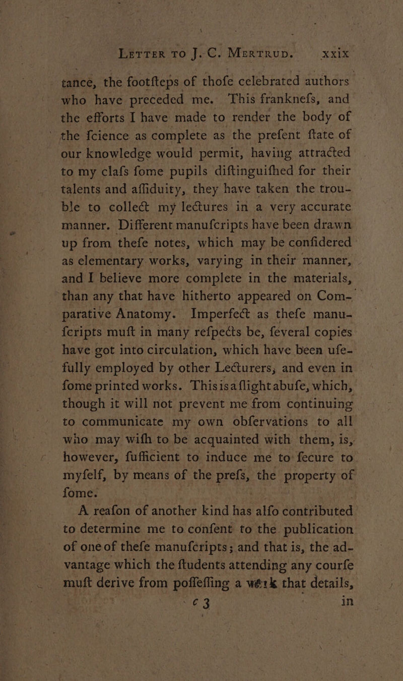 \ Lerrer To J.C. Merrrup. XXX tance, the footfteps. of thofe celebrated authors who have preceded me. This franknefs, and the efforts I have made to render the body of the {cience as complete as the prefent ftate of our knowledge would permit, having attracted to my clafs fome pupils diftinguifhed for their talents and affiduity, they have taken the trou- ble to collect my lectures in a very accurate manner. Different manufcripts have been drawn up from thefe notes, which may be confidered as elementary works, varying in their manner, and I believe more complete in the materials, than any that have hitherto appeared on Com- parative Anatomy. Imperfect as thefe manu- fcripts muft in many refpects be, feveral copies have got into circulation, which have been ufe- fully employed by other Lecturers; and even in fome printed works. Thisisaflight abufe, which, though it will not prevent me from continuing to communicate my own obfervations to all who may wifh to be acquainted with them, is, however, fufficient to induce me to: fecure to. myfelf, by means of the prefs, the property of fome. ae À reafon of another kind has alfo édnéfibuted to determine me to confent to the. publication of one of thefe manufcripts; and that is, the ad- vantage which the ftudents attending any courfe muft derive from poffeffing a werk that Hi | Ne 3 in