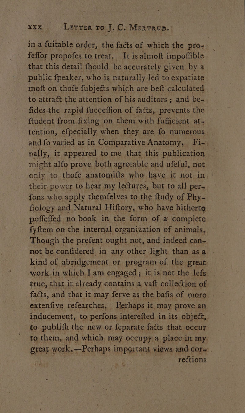 in a fuitable order, the facts of which the pra-: _ feffor propofes totreat, It isalmoft impoflible that this detail fhould be accurately given by a public fpeaker, who is naturally led to expatiate moft on thofe fubjeéts which are beft calculated to attract the attention of his auditors ; and be- fidesthe rapid fucceffion of facts, prevents the ftudent from fixing on them with fufficient at- - tention, efpecially when they are fo numerous. and fo varied as in Comparative Anatomy, Fi-. nally, it appeared to me that this publication might alfo prove both agreeable and ufeful, not only to thofe anatomifts who have it not in, their power to hear my lectures, but to all per- fons who apply themfelves to the ftudy of Phy- fiology and Natural Hiftory, who have hitherto poffeffed no book in the form of a complete fyftem on the internal organization of animals, Though the prefent ought not, and indeed can- not be confidered in any other. light than asa kind of abridgement or program of the great work i in which Iam engaged; it is not the lefs | true, that it already contains a vatt collection of facts, and that it may ferve as the bafis of more | extenfive refearches, Perhaps it may prove an inducement, to perfons interefted in its object, “to publifh the new or feparate facts that occur - to them, and which may occupy a place in. my. great \ work. .7-Perhaps important views and cor~ rections