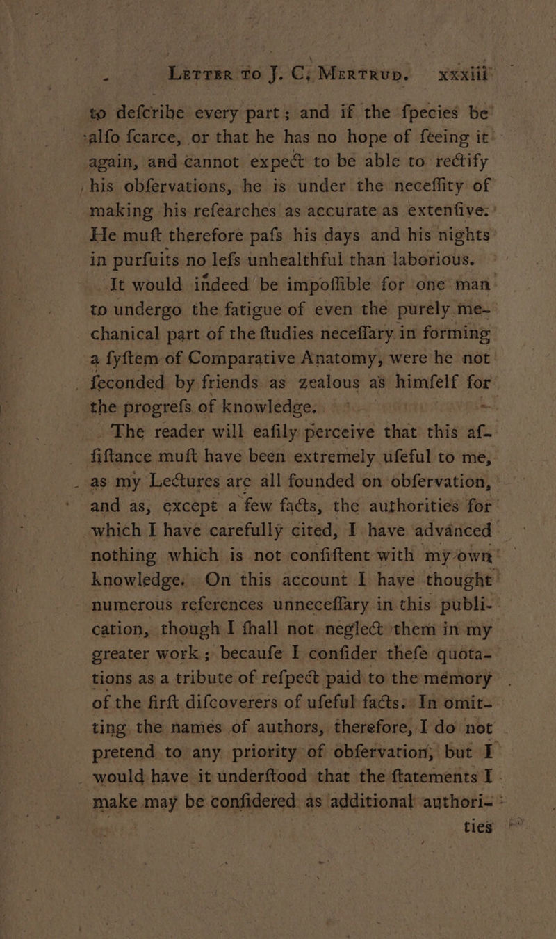 to defcribe every part; and if the fpecies be -alfo fcarce, or that he has no hope of feeing it. again, and cannot expect to be able to rectify his obfervations, he is under the neceflity of making his refearches as accurate as extenfive. He muft therefore pafs his days and his nights in purfuits no lefs unhealthful than laborious. It would indeed be impoflible for one man to undergo the fatigue of even the purely .me-~ chanical part of the ftudies neceffary in forming a fyftem of Comparative Anatomy, were he not . feconded by friends as zealous as’ himfelf for the progrefs of knowledge. ~ _. The reader will eafily perceive that this af- _ fiftance muft have been extremely ufeful to me, _ as my Lectures are all founded on obfervation, and as, except a few facts, the authorities for which I have carefully cited, I have advanced knowledge. On this account I haye thought | numerous references unneceflary in this: publi- cation, though I fhall not. neglect them in my greater work; becaufe I confider thefe quota tions as a tribute of refpect paid to the mémory | of the firft difcoverers of ufeful facts: In omit- ting the names of authors, therefore, Ido not . pretend to any priority of obfervation, but I . would have it underftood that the ftatements I make may be confidered as additional authori- : 3 ties