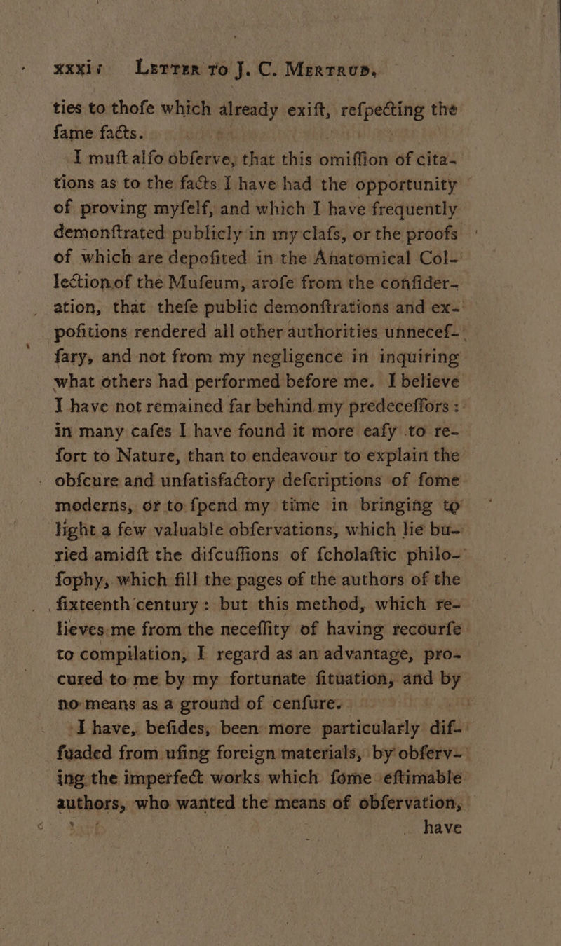 ties to thofe which already vd ref] ais the fame facts. He I mutt alfo obferve, that this hi tion of cita- tions as to the facts I have had the opportunity of proving myfelf, and which I have frequently demonftrated publicly in my clafs, or the proofs : of which are depofited in the Anatomical Col- lection.of the Mufeum, arofe from the confider- ation, that thefe public demonftrations and ex- pofitions rendered ail other authorities unnecef- : fary, and not from my negligence in inquiring what others had performed before me. I believe T have not remained far behind. my predeceffors : in many cafes I have found it more eafy .to re- fort to Nature, than to endeavour to explain the . obfcure and unfatisfactory defcriptions of fome moderns, or to fpend my time in bringing to ‘Hght a few valuable obfervations, which he bu- ried amidft the difcuffions of fcholaftic philo- fophy, which fill the pages of the authors of the fixteenth century : but this method, which re- lieves me from the neceflity of having recourfe to compilation, I regard as am advantage, pro- cured to me by my fortunate fituation, and by - Ro means as a ground of cenfure. : F ‘I have, befides, been more particularly dif. fuaded from ufing foreign materials, by obfervz ing the imperfect works which fôme eftimable. authors, who wanted the means of obfervation, At have