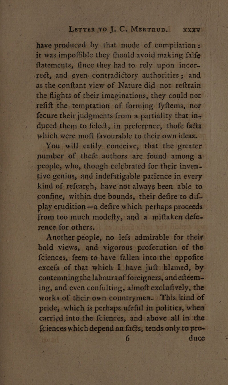 have produced by that mode of compilation; it was impoflible they fhould avoid making falfe _ ftatements, fince they had to rely upon incor- _/yeét, and even. contradictory authorities; and as the conftant view of Nature did not reftrain the flights of their imaginations, they could not _refift the temptation of forming fyftems, nor fecure their judgments from a partiality that in: duced them to felect, in preference, thofe facts _ which were moft favourable to their own ideas. You will eafily conceive, that the greater number of thefe authors are found among a: - people, who, though celebrated for their inven- tive genius, and indefatigable patience in every kind of refearch, have not always been able to confine, within due bounds, their defire to dif. _ play erudition—a defire which perhaps proceeds from too much modefty, and a miftaken defe- rence for others, Another people, no lefs admirable for their bold views, and: vigorous profecution of the fciences, feem to have fallen into the oppofite excefs of that which I have juft blamed, by contemning the labours of foreigners, and efteem- ing, and even confulting, almoft exclufively, the works of their own countrymen. : This kind of _ pride, which is perhaps ufeful in politics, when carried into the fciences, and above all in the - <ciences which depend on facts, tends only ta pro- We 6 duce