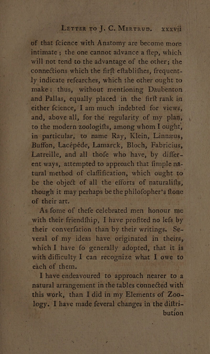 of that fcience with Anatomy are become more . intimate’; the one cannot advance a ftep, which will not tend to the advantage of the other; the connections which the firft eftablithes, frequent- ly indicate refearches, which the other ought to make : thus, without mentioning Daubenton and Pallas, equally placed in the firft rank in either fcience, I am much indebted for views, and, above all, for the regularity of my plan, to the modern zoologifts, among whom I ought, in particular, to name Ray, Klein, Linnzus, Buffon, Lacépéde, Lamarck, Bloch, Fabricius, Latreille, and all thofe who have, by differ- ent ways, attempted to approach that fimple na- tural method of claflification, which ought to be the object of all the efforts of naturalifts, though it may perhaps be the Bae s ftone of their art. — “As fome of thefe celebrated men OU me with their friendfhip, I have profited no lefs by - their converfation than by their writings. Se- veral of my ideas have originated in theirs, which I have fo generally adopted, that it is with difficulty I can recognize what I owe to each of them. | I have endeavoured to approach nearer to a natural arrangement in the tables connected with logy. Ihave made feveral changes in the diftri- bution