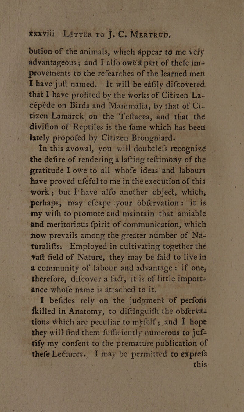 xxviii Lérrér ro J.C. Mertrod. bution of the animals, which 4ppear to me very advantageous; and I alfo owe'a part of thefe im- provements to the refearches of the learned men ‘Ihave juft named. It will be eafily difcovered. that I have profited by thé works of Citizen La- cépéde on Birds and Marmimalia, by that of Ci- tizen Lamarck on the Teftacéa, and that the divifion of Reptiles i is the fame which has beert: lately propofed by Citizen Brongñiard: In this avowal, you wili doubtlefs recognizé the defire of rendering a lafting teftimony of the | gratitude I owe to all whofe ideas and labours have proved ufeful to me in the execution of this work; but Ihave alfo another object, which, perhaps, may efcape your obfervation: it is my with to promote and maintain that amiable änd meritorious fpirit of communication, which how prevails among the greater number of Na- turalifts: Employed in cultivating together the _ waft field of Nature, they may be faid to live in à community of labour and advantage : : if one, therefore, difcover a fact, itis of little import ance whofe name is attached to it. I befides rely on the judgment of perfons fkilled in Anatomy, to diftinguifh the obferva- tions which are peculiar to myfelf ; and I hope they will find them fufficiently numerous to juf= tify my confent to the premature publication of thefe Lectures., I may be permitted to exprefs - this