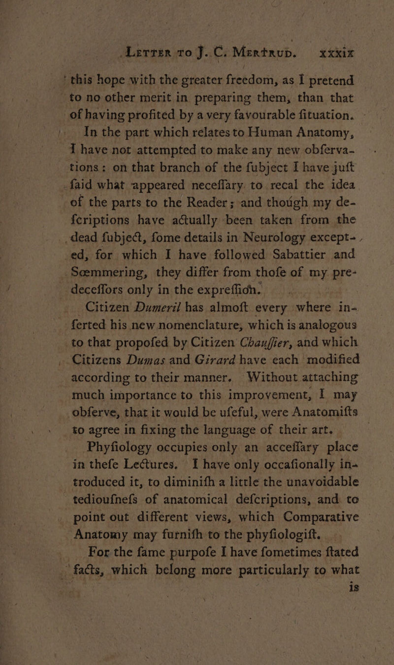 _ {this hope with the greater freedom, as I pretend to no other merit in preparing them, than that _of having profited by a very favourable fituation. _ In the part which relatesto Human Anatomy, I have not attempted to make any new obferva- tions; on that branch of the fubject I have juft -faid what appeared neceffary to recal the idea of the parts to the Reader; and though my de- fcriptions have aually been taken from the dead fubject, fome details in Neurology except-, ed, for which I have followed Sabattier and Seemmering, they differ from thofe of my pre- deceffors only in the expreffioh. | Citizen Dumeril has almoft every where in- _: ferted his new nomenclature, which is analogous to that propofed by Citizen Chauffer, and which Citizens Dumas and Girard have each modified _ according to their manner. Without attaching much importance to this improvement, I may obferve, that it would be ufeful, were Anatomifts to agree in fixing the language of their art. | Phyfology occupies only an acceifary place in thefe Lectures. I have only occafionally in- troduced it, to diminifh a little the unavoidable - tedioufnefs of anatomical defcriptions, and to _ point out different views, which Comparative © Anatomy may furnifh to the phyfiologift. _ For the fame purpofe I have fometimes ftated facts, which belong more particularly to what | is \