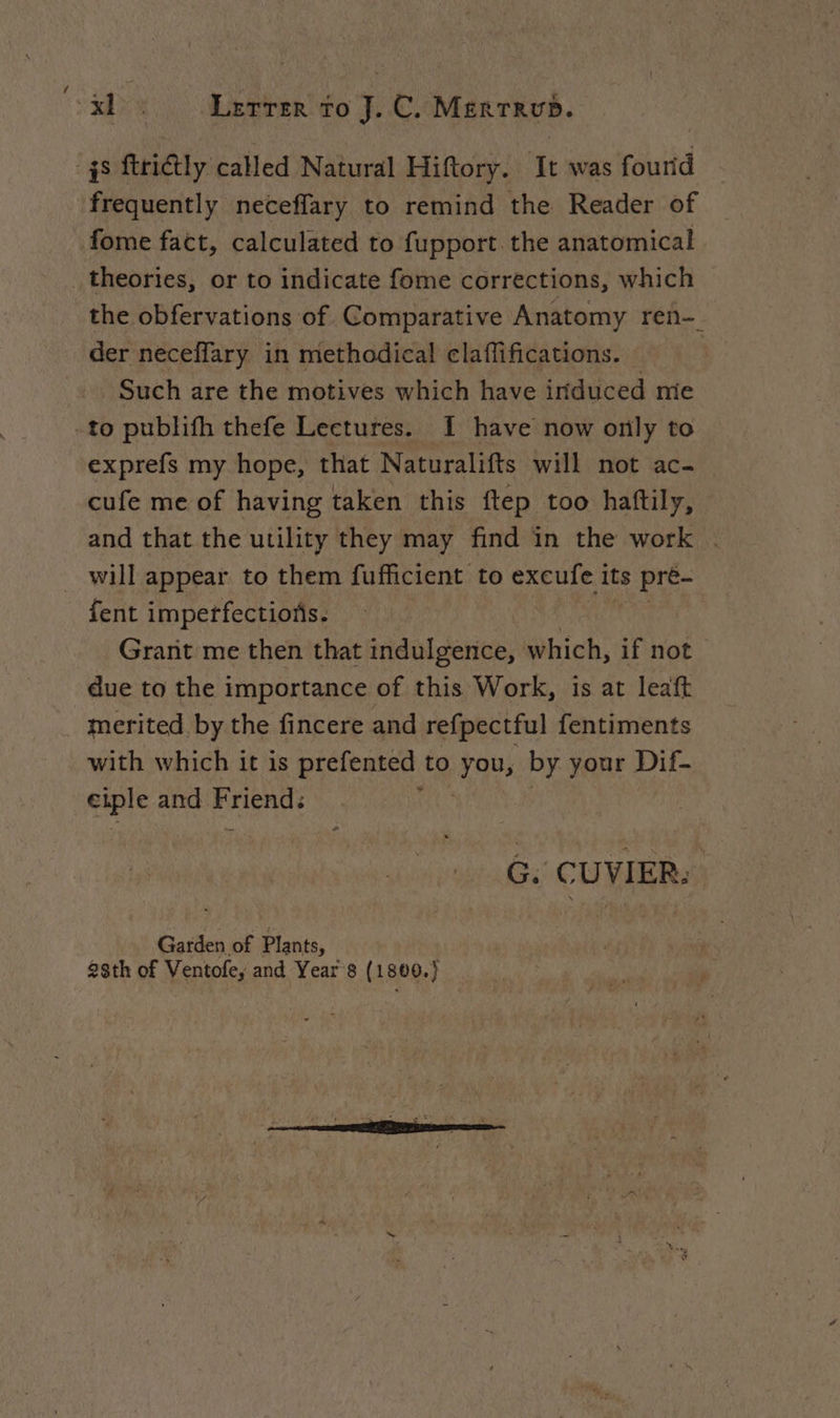 48 ftrictly called Natural Hiftory. It was fourid frequently neceffary to remind the Reader of fome fact, calculated to fupport the anatomical _ theories, or to indicate fome corrections, which the obfervations of Comparative Anatomy ren der neceflary in methodical claffifications. Such are the motives which have induced mie -to publifh thefe Lectures. I have now only to exprefs my hope, that Naturalifts will not ac- cufe me of having taken this ftep too haftily, and that the utility they may find in the work . will appear to them fufficient to excufe its pré- fent impetfectiofs. Grant me then that indulgence, which, if not due to the importance of this Work, is at leaft merited by the fincere and refpectful fentiments with which it is prefented to Fous by your Dif- soie and PAR és CUVIER: | Garden of Plants, |