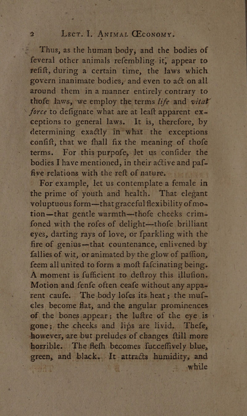 ‘~ Thus, as the human body; and the bodies of feveral other animals refembling- it; appear to - refift, during a certain time, the laws which ‘govern inanimate bodies, and even to act on all around them ina manner entirely contrary to thofe laws, we employ the terms /ife and vital \ force to defignate what are at leaft apparent ex- ceptions to general laws. It is, therefore, by determining exactly in what the exceptions confift, that we fhall fix the meaning of thofe terms. For this purpofe, let us confider the bodies I have mentioned, in their active and paf- five relations with the reft of nature, For example, let us contemplate a female in the prime of youth and health. That elegant voluptuous form—that graceful flexibility of mo- foned with the rofes of delight—thofe brilliant eyes, darting rays of love, or fparkling with the fire of genius—that countenance, enlivened by fallies of wit, or animated by the glow of paflion, feem all united to form a moft fafcinating being. A moment is fufficient to deftroy this illufion. Motion and fenfe often ceafe without any appa- rent caufe. ‘The. body lofes its heat; the muf- cles become flat, and the angular prominences of the bones.appear; the luftre of the eye. is gone;. the cheeks and lips are livid. Thefe, “however, are but preludes of changes {till more horrible. The flefh becomes fucceffively blue, green, and black... It attracts humidity, and =