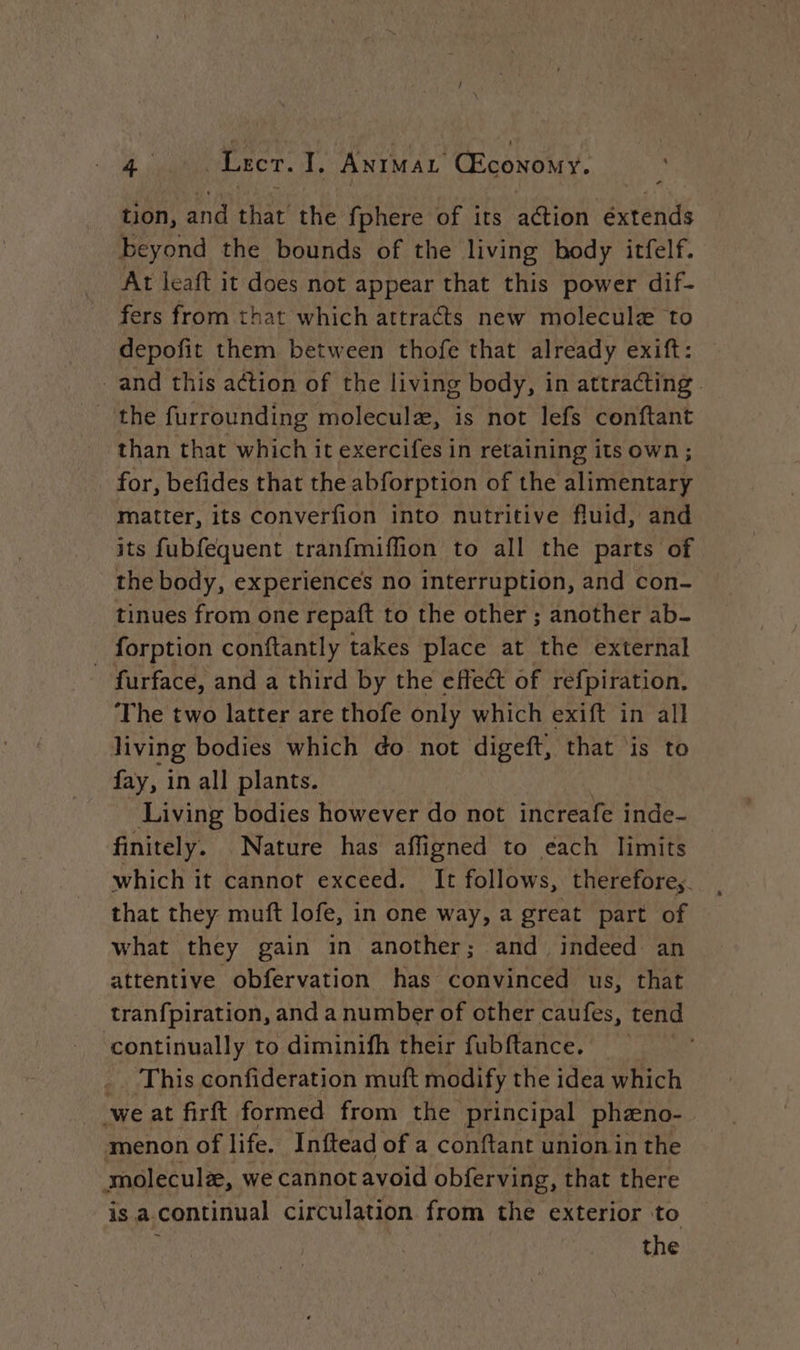 tion, and that the {phere of its action éxtends beyond the bounds of the living body itfelf. At leaft it does not appear that this power dif- fers from that which attracts new molecule to depofit them between thofe that already exift: and this action of the living body, in attracting. the furrounding molecule, is not lefs conftant for, befides that the abforption of the alimentary matter, its converfion into nutritive fluid, and its fubfequent tranfmiflion to all the parts of the body, experiences no interruption, and con- tinues from one repaft to the other ; another ab- forption conftantly takes place at the external _ furface, and a third by the effect of refpiration. The two latter are thofe only which exift in all living bodies which do not digeft, that ‘is to fay, in all plants. Living bodies however do not increafe inde- finitely. Nature has affigned to éach limits which it cannot exceed. It follows, thereforey. that they muft lofe, in one way, a great part of what they gain in another; and indeed an attentive obfervation has convinced us, that tranfpiration, and a number of other caufes, tend ‘continually to diminifh their fubftance. _. This confideration muft modify the idea which we at firft formed from the principal phæno- menon of life. Inftead of a conftant union in the moleculæ, we cannot avoid obferving, that there is a. continual circulation from the exterior to the