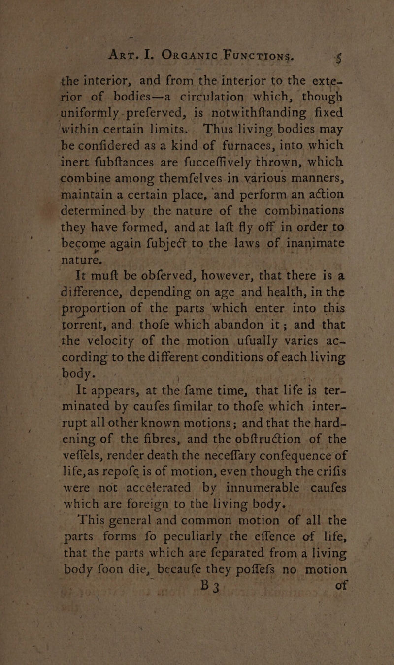 the interior, and from the interior to the exte- rior of bodies—a circulation which, though uniformly -preferved, is notwithftanding fixed within certain limits. Thus living bodies may be confidered as a kind of furnaces, into. which inert fubftances are fucceffively thrown, which combine among themfelves in various manners, maintain a certain place, ‘and perform an action determined-by the nature of the combinations they have formed, and at laft fly off in order to become again fubject to the laws of inanimate nature. It muft be obferved, however, that there is a difference, depending on age and health, in the | proportion of the parts ‘which enter into this _ torrent, and thofe which abandon it; and that the velocity of the motion ,ufually varies ac- cording to the different conditions of each ie body. ) _ It appears, at theifame : time, that life i is ter- minated by caufes fimilar to thofe which inter- rupt all other known motions; and that the hard- ening of the fibres, and the obftruction of the veffels, render death the neceflary confequence of life,as repofe is of motion, even though the crifis were not accelerated by innumerable caufes _ which are foreign to the living body. _ This general and common motion of all the parts forms fo peculiarly the effence of life, _ that the parts which are feparated froma living body foon die, _bceaufe they poffefs no motion Bhi of