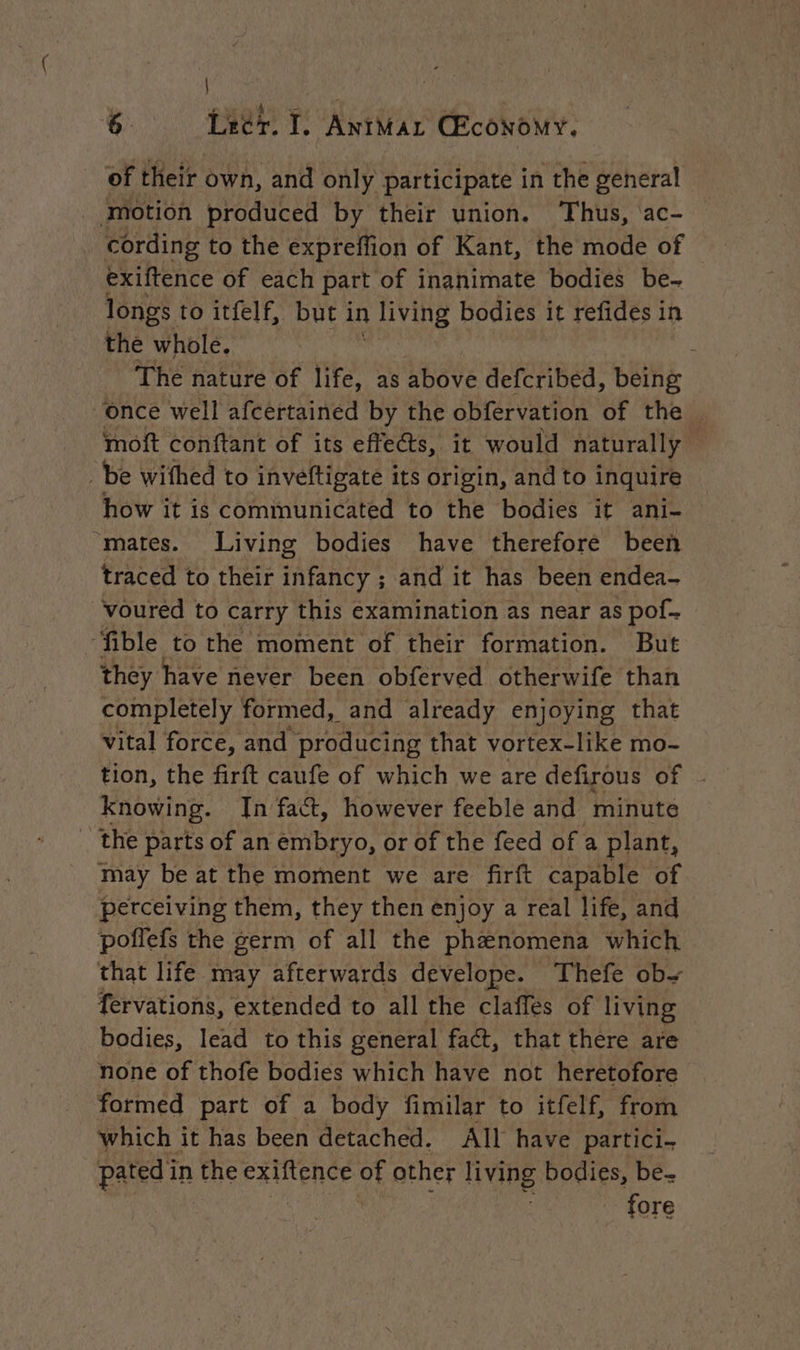 | 6. Lecr. I, ANIMAL CEcoNOoMY. of their own, and only participate in the general motion produced by their union. ‘Thus, ac- cording to the expreffion of Kant, the mode of exiftence of each part of inanimate bodies be- longs to itfelf, but i in living bodies it refides in the whole. The nature of life, as above defcribed, being once well afcertained by the obfervation of the. moft conftant of its effects, it would naturally be wifhed to inveftigate its origin, and to inquire how it is communicated to the bodies it ani- “mates. Living bodies have therefore been traced to their infancy ; and it has been endea- voured to carry this examination as near as pof- “‘fible to the moment of their formation. But they have never been obferved otherwife than completely formed, and already enjoying that vital force, and producing that vortex-like mo- tion, the firft caufe of which we are defirous of Knowing. In fact, however feeble and minute _ the parts of an embryo, or of the feed ofa plant, may be at the moment we are firft capable of perceiving them, they then enjoy a real life, and poffefs the germ of all the phenomena which that life may afterwards develope. Thefe ob fervations, extended to all the claffes of living bodies, lead to this general fact, that there are none of thofe bodies which have not heretofore formed part of a body fimilar to itfelf, from which it has been detached. All have partici- pated in in the exiftence oF other living bodies, be. fore