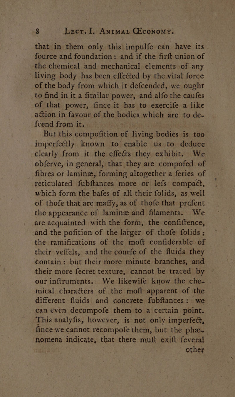 that in them only this impulfe can have its fource and foundation: and if the firft union of the chemical and mechanical elements of any living body has been effected by the vital force of the body from which it defcended, we ought to find in it a fimilar power, and alfo the caufes ~ of that power, fince it has to exercife a like action in favour of the Renae which are to de- fcend from it. | But this compofition of ike De is too imperfectly known to enable us to deduce clearly from it the effects they exhibit. We obferve, in general, that they are compofed of _ fibres or laminz, forming altogether a feries of | reticulated fubftances more or lefs compact, which form the bafes of all their folids, as well of thofe that are maffy, as of thofe that prefent the appearance of laminæ and filaments. We are acquainted with the form, the confiftence, and the pofition of the larger of thofe folids ; the ramifications of the moft confiderable of their veffels, and the courfe of the fluids they contain: but their more minute branches, and their more fecret texture, cannot be traced by our inftruments. We likewife know the che- | mical characters of the moft apparent of the different fluids and concrete fubftances: we can even decompofe them to a Certain point. This analyfis, however, is not only imperfect, fince we cannot recompofe them, but the phæ. nomena indicate, that there muft exift feveral . | | other
