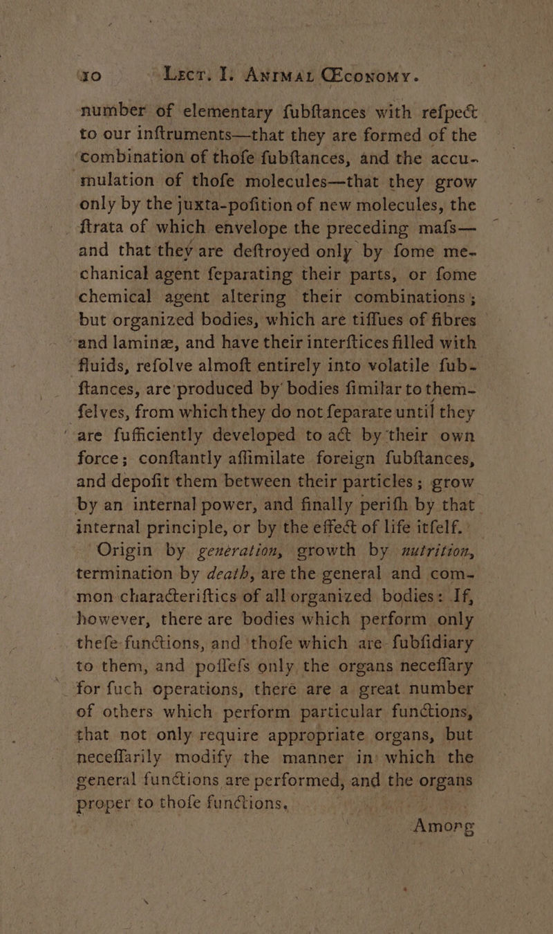 number of elementary fubftances with refpect to our inftruments—that they are formed of the ‘combination of thofe fubftances, and the accu- mulation of thofe molecules—that they grow only by the juxta-pofition of new molecules, the and that they are deftroyed only by fome me- chanical agent feparating their parts, or fome chemical agent altering their combinations ; but organized bodies, which are tiffues of fibres — “and laminæ, and have their interftices filled with fluids, refolve almoft entirely into volatile fub- ftances, are’ produced by bodies fimilar to them _felves, from whichthey do not feparate until they ‘are fufficiently developed to act by their own force; conftantly aflimilate foreign fubftances, and depofit them between their particles; grow by an internal power, and finally perifh by that internal principle, or by the effect of life itfelf. ’ Origin by. generation, growth by uxutrition, termination by death, are the general and com- mon characteriftics of all organized bodies: If, however, there are bodies which perform only thefe functions, and ‘thofe which are-fubfidiary to them, and poflefs only the organs neceflary for fuch operations, there are a great number of others which perform particular functions, that not only require appropriate organs, but neceffarily modify the manner in: which the general functions are performed, and the organs proper to thofe functions, | Aion