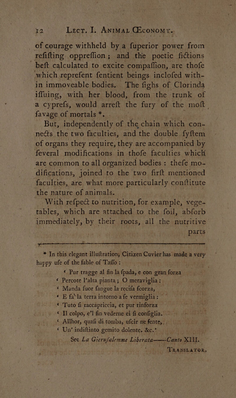 | of courage withheld by a fuperior power from refifting oppreflion ; and the poetic fictions _beft calculated to excite compaflion, are thofe which reprefent fentient beings inclofed with- in immoveable bodies. The fighs of Clorinda iffuing, with her blood, from the trunk of a cyprefs, would arreft the fury of the moft | favage of mortals * | But, A of the chain which con- nets the two faculties, and ‘the double fyftem of organs they require, they are accompanied by feveral modifications in thofe faculties whick are common to all organized bodies : thefe mo- difications, joined to the two firft mentioned faculties, are what more particularly conftitute the nature of animals. _ | With refpect to nutrition, for example, vege- tables, which are attached to the foil, abforb immediately, by their roots, all the nutritive | | parts * In this elegant illuftration; Citizen Cuvier has made a very happy ufe of the fable of Taffo : , © Pur tragge al fin la fpada, e con gran Probe € Percote l’alta pianta ; O meraviglia ; € Manda fuor fangue la recifa fcorza, | « E fa la terra intornoa fe vermiglia: ©” * Tuto fi raccapriccia, et pur rinforza «Il colpo, e’! fin vederne ei fi configlia. - ‘ Allhor, quafi di tomba, ufcir ne fente, :. ‘ Un’ indiftinto gemito dolente, &amp;e.2 -Canto ail. * - TRANSLATOR. See La Gieru/alemme Liberata