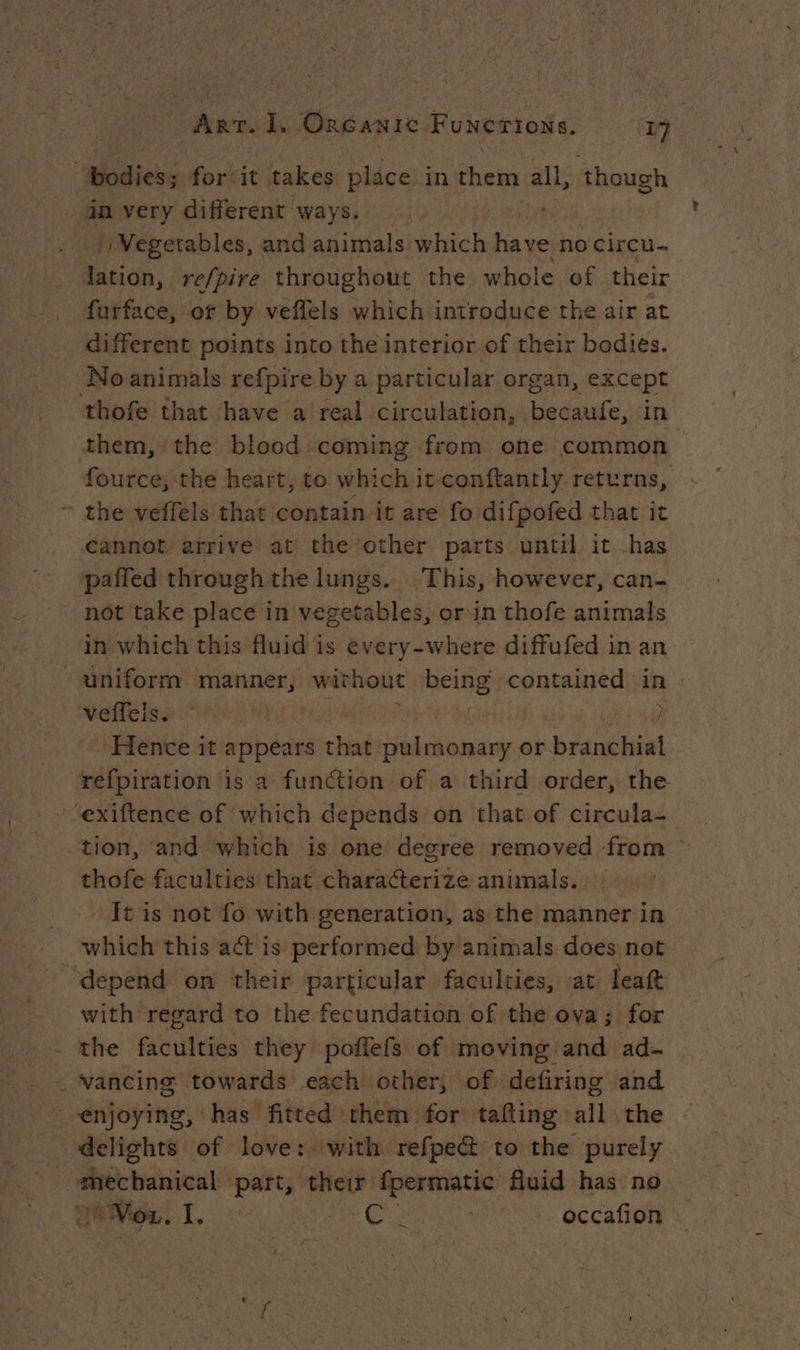 : bodies; for it takes place in ‘heise all, though in very different ways. |) Vegetables, and animals which have no circu- lation, re/pire throughout the whole of their furface, or by veflels which introduce the air at different points into the interior of their bodies. : No animals refpire by a particular organ, except thofe that have a real circulation, becaufe, in them, the blood coming from one common fource, the heart, to which itconftantly returns, the veffels that contain it are fo difpofed that it cannot arrive at the other parts until it has pafied through the lungs. This, however, can- not take place in vegetables, or in thofe animals in which this fluid is every-where diffufed in an uniform manner, without being contained in : Wee Sue UE TM | } Hence it appears that pulmonary or branchial refpiration is a function of a third order, the ‘exiftence of which depends on that of circula- tion, and which is one degree removed from thofe faculties that characterize animals. It is not fo with generation, as the manner in which this act is performed by animals does not depend on their particular faculties, at leat with regard to the fecundation of the ova; for the faculties they poffefs of moving and ad- _ vancing towards each other, of defiring and — enjoying, has fitted them for tafting all the delights of love: with refpect to the purely mechanical part, their fpermatic fluid has no Vox. I. RÉLELA DRE NE occafion ~