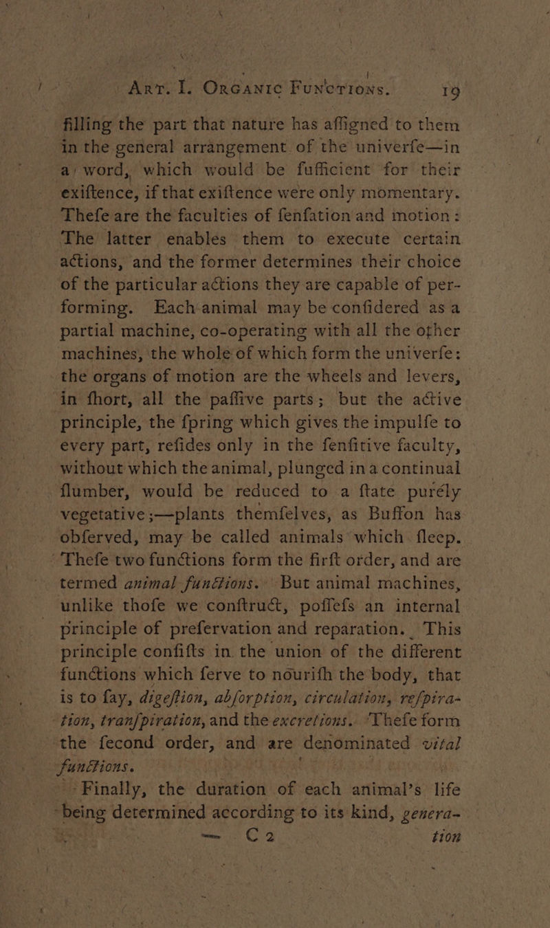 Ex | ART. I. ORGANIc Funtorrons. 19 filling the part that nature has afligned to them in the general arrangement of the univerfe—in a/ word, which would be fufficient for their ‘exiftence, if that exiftence were only momentary. Thefe are the faculties of fenfation and motion: The latter enables them to execute certain actions, and the former determines their choice of the particular actions they are capable of per- forming. Each-animal may be confidered asa partial machine, co-operating with all the other machines, the whole of which form the univerfe: the organs of motion are the wheels and levers, in fhort, all the paffive parts; but the active principle, the fpring which gives the impulfe to every part, refides only in the fenfitive faculty, without which the animal, plunged ina continual flumber, would be reduced to a ftate purély vegetative ;—plants themfelves, as Buffon has obferved, may be called animals which fleep. Thefe two functions form the firft order, and are termed animal funéfions. But animal machines, unlike thofe we conftruét, poffefs an internal principle of prefervation and reparation. This principle confifts in the union of the different functions which ferve to nourifh the body, that is to fay, digeftion, abforption, circulation, refpira- tion, tran/piration, and the excretions. ‘Vhefe form the fecond order, and are denominated vital unions. Ca > Finally, the duration .of each antihal? s life ‘Being determined ee to its kind, genera- a C2 «bon