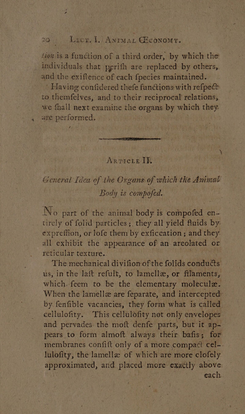 1e Lites. L:) Aur Ar Œconowr. lion is a function ofa hind order, by which the individuals that perith are replaced by others, and the exiftence of each fpecies maintained. _ ‘ Having confidered thefe functions with refpect to themfelves, and to their reciprocal’ relations, we fhall next examine the STEAM by which they: are performed. | / ArricLte IE General Idea of the Organs of which the Animal: Body is compofed. No part of the animal body is compofed en- tirely of folid particles; they all yield Auids by expreffion, or lofe them by exficeation ; and they all exhibit the appearance of an areolated or reticular texture. The mechanical divifion ofthe folids conducts us, in the laft refult, to lamelle, or filaments, which. feem to be the elementary molecule. When the Jamellæ are feparate, and intercepted: by fenfible vacancies, they form what is called cellulofity. This cellulofity net only envelopes and pervades: the moft denfe parts, but it ap- pears to form almoft always their bafis; for membranes confift only of a more compact cel-. lulofity, the lamellæ of which are more clofely approximated, and. placed more: exactly above: each