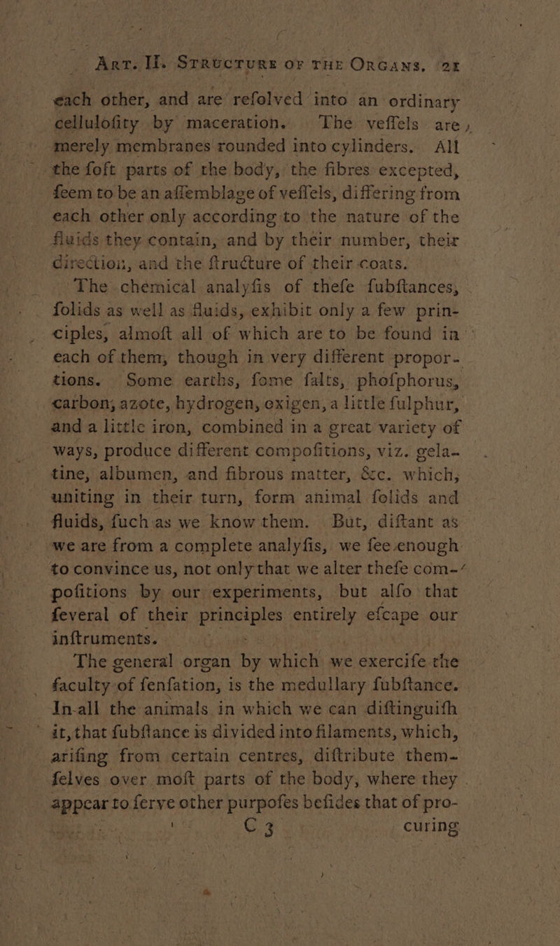 each other, and are refolved into an ordinary cellulofity by maceration. The veffels are, merely membranes rounded into cylinders. All the foft parts of the body, the fibres excepted, feem to be an affemblage of veflels, differing from each other only according to the nature of the fluids they contain, and by their number, their direction, and the ftruéture of their coats. The chemical analyfis of thefe fubftances, folids as well as fluids, exhibit only a few oa ciples, almoft all of which are to be found in each of them, though in very different propor- tions. Some earths, fome falts, phofphorus, carbon, azote, hydrogen, exigen, a little fulphur, and a little iron, combined in a great variety of ways, produce different A Rebite viz. gela. tine, albumen, and fibrous matter, &amp;c. w Hot: uniting in their turn, form animal folids and fluids, fuchas we know them. But, diftant as _ we are froma complere analyfis, we fee enough to convince us, not only that we alter thefe com-/ pofitions by our experiments, but alfo that feveral of their ane a se efcape our inftruments. The general organ ut which we exercife the _ faculty-of fenfation, is the medullary fubftance. Inall the animals in which we can diftinguifh * at, that fubftance is divided into filaments, which, arifing from certain centres, diftribute them- felves over moft parts of the body, where they . appear to ferve other purpofes befides that of pro- | ine SF Gin | CPORS