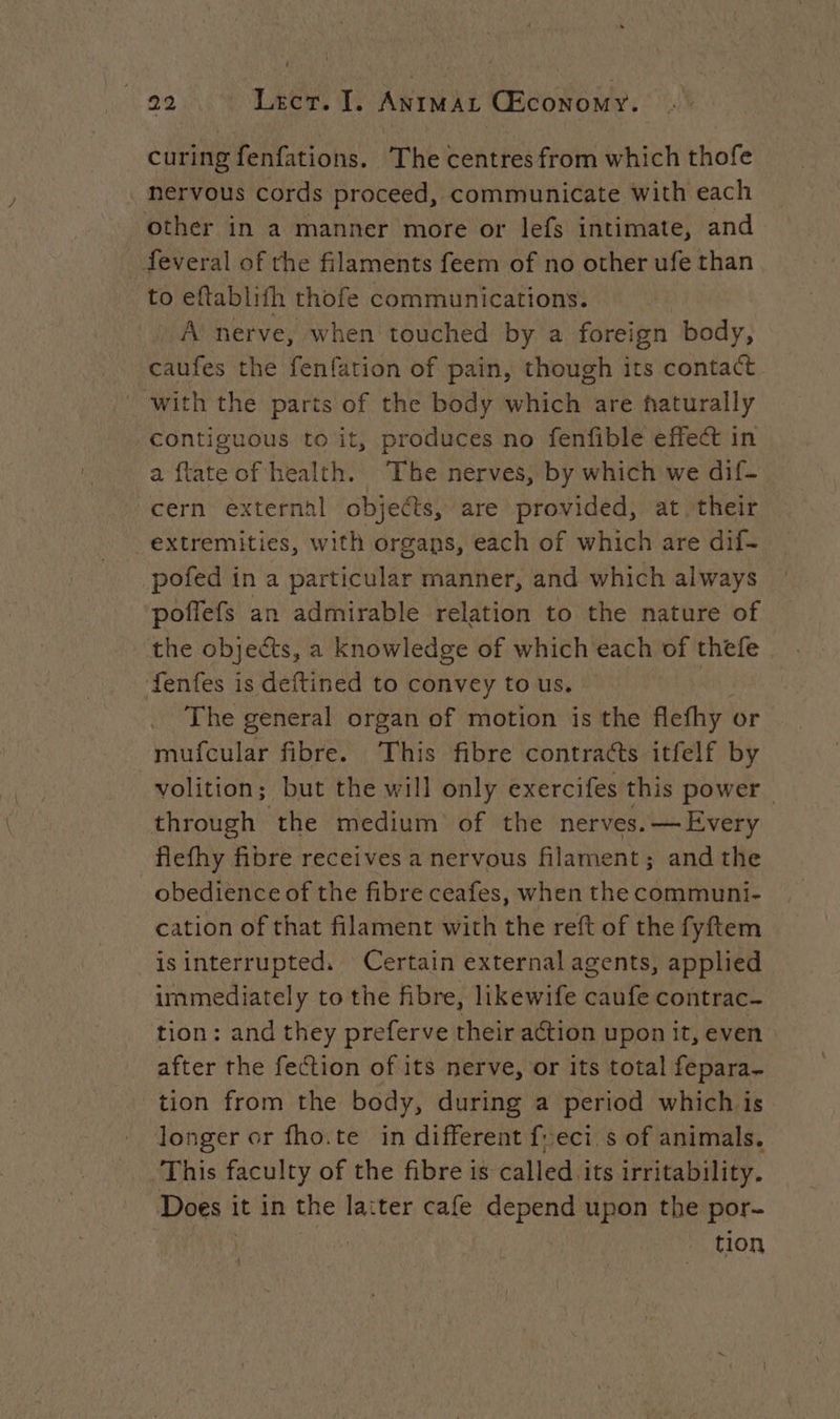 curing fenfations. The centres from which thofe nervous cords proceed, communicate with each other in a manner more or lefs intimate, and _feveral of the filaments feem of no other ufe than to eftablifh thofe communications. A nerve, when touched by a foreign body, caufes the fenfation of pain, though its contact with the parts of the body which are naturally contiguous to it, produces no fenfible effect in a ftate of health. The nerves, by which we dif- cern external objects, are provided, at their extremities, with organs, each of which are dif- pofed in a particular manner, and which always poffefs an admirable relation to the nature of the objects, a knowledge of which each of thefe fenfes is deftined to convey to us. | . The general organ of motion is the flefhy or mufcular fibre. This fibre contracts itfelf by volition; but the will only exercifes this power through the medium of the nerves. —Every Aoi fibre receives a nervous filament ; ; andthe obedience of the fibre ceafes, when the communi- cation of that filament with the reft of the fyftem is interrupted. Certain external agents, applied immediately to the fibre, likewife pants contrac~ tion: and they preferve their action upon it, even after the fection of its nerve, or its total fepara- tion from the body, during a period which is longer or fho.te in different feci s of animals. This faculty of the fibre is called its irritability. Does i it in the laiter cafe depend upon the por- tion