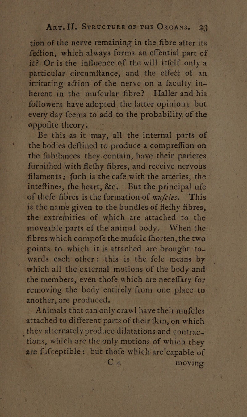 tion of the nerve remaining in the fibre after its fection, which always forms an effential part of it? Or is the influence of the will itfelf only a particular circumftance, and the effect of an irritating action of the nerve on a faculty in- herent in the mufcular fibre? Haller and his - followers have adopted the latter opinion; but every day feems to add to the probability. of the oppofite theory. Be this as it may, all the internal parts of the bodies deftined to produce a compreffion on the fubftances they contain, have their parietes furnifhed with flefhy fibres, and receive nervous filaments; fuch is the cafe with the arteries, the: inteftines, the heart, &amp;c. But the principal ufe of thefe fibres i is the formation of #ufcles. This is the name given to the bundles of flefhy fibres, the extremities of which are attached to the moveable parts of the animal body. When the fibres which compofe the mufcle fhorten, the two points to which it is attached are brought to- wards each other: this is the fole means by which all the external motions of the body and the members, evén thofe which are neceffary for removing the body entirely from one Hs to another, are produced. Afiimals that can only crawl have their mufcles attached to different parts of their fkin, on which _they alternately produce dilatations and contrac tions, which are the only motions of which they are fufceptible: but thofe which are‘capable of Ca | moving