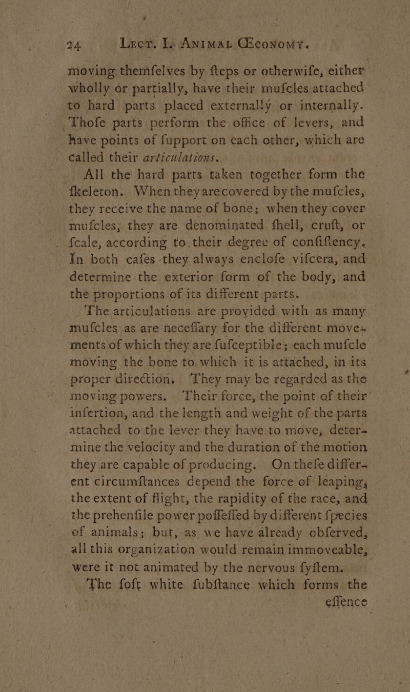 moving themfelves by fteps or otherwife, either wholly or partially, have their mufcles attached - to hard parts placed externally or internally. Thofe parts perform the office of levers, and have points of fupport on each other, which are called their articulations. All the hard parts taken together form the fkeleron. When theyarecovered by the mufcles, they receive the name of bone; when they cover mufcles, they are denominated fhell, cruft, or fcale, according to,their degree of confiftency. In both cafes they always enclofe vifcera, and determine the exterior form of the body, and the proportions of its different parts. The articulations are provided with as many — -mufcles as are neceflary for the different moves ments of which they are fufceptible ; each mufcle moving the bone to which it is attached, in its proper direction, They may be regarded as the moving powers. ‘Their force, the point of their infertion, and the length and weight of the parts attached to the lever they have.to move, deter- mine the velocity and the duration of the motion they are capable of producing. Onthefediffer- — ent circumftances depend the force of leaping, the extent of flight, the rapidity of the race, and the prehenfile power poffeffed by different fpecies ef animals; but, as we have already obferved, all this organization would remain immoveable, © were if not animated by the nervous fyftem. ake foft white fubftance which forms the effence