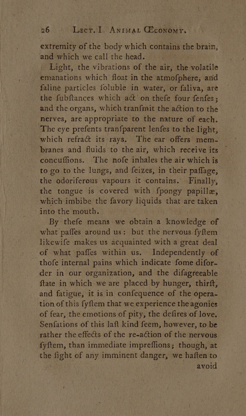 extremity of the body which contains the brain, and which we call the head. Light, the vibrations of the air, the volatile emanations which float in the atmofphere, and faline particles ioluble in water, or faliva, are the fubftances which act on thefe four fenfes ; and the organs, which tranfmit the action to the nerves, are appropriate to the nature of each. The eye prefents tranfparent lenfes to the light, which refract its rays. The ear offers mem- branes and. fluids to the air, which receive its concuffions. The nofe inhales the air which is to go to the lungs, and feizes, in their paflage, - the odoriferous vapours it contains. Finally, the tongue is covered with fpongy papilla, which imbibe the favory liquids that are taken into the mouth. By thefe means we obtain a knowledge of what paffes around us: but the nervous fyftem likewife makes us acquainted with a great deal of what paffes within us. Independently of thofe internal pains which indicate fome difor- der in our organization, and the difagreeable ftate in which we are placed by hunger, thirft, and fatigue, it is in confequence of the opera- tion of this fy{tem that we experience the agonies of fear, the emotions of pity, the defires of love, Senfations of this laft kind feem, however, to be rather the effects of the re-action of the nervous fyftem, than immediate impreffions; though, at the fight of any imminent danger, we haften to avoid
