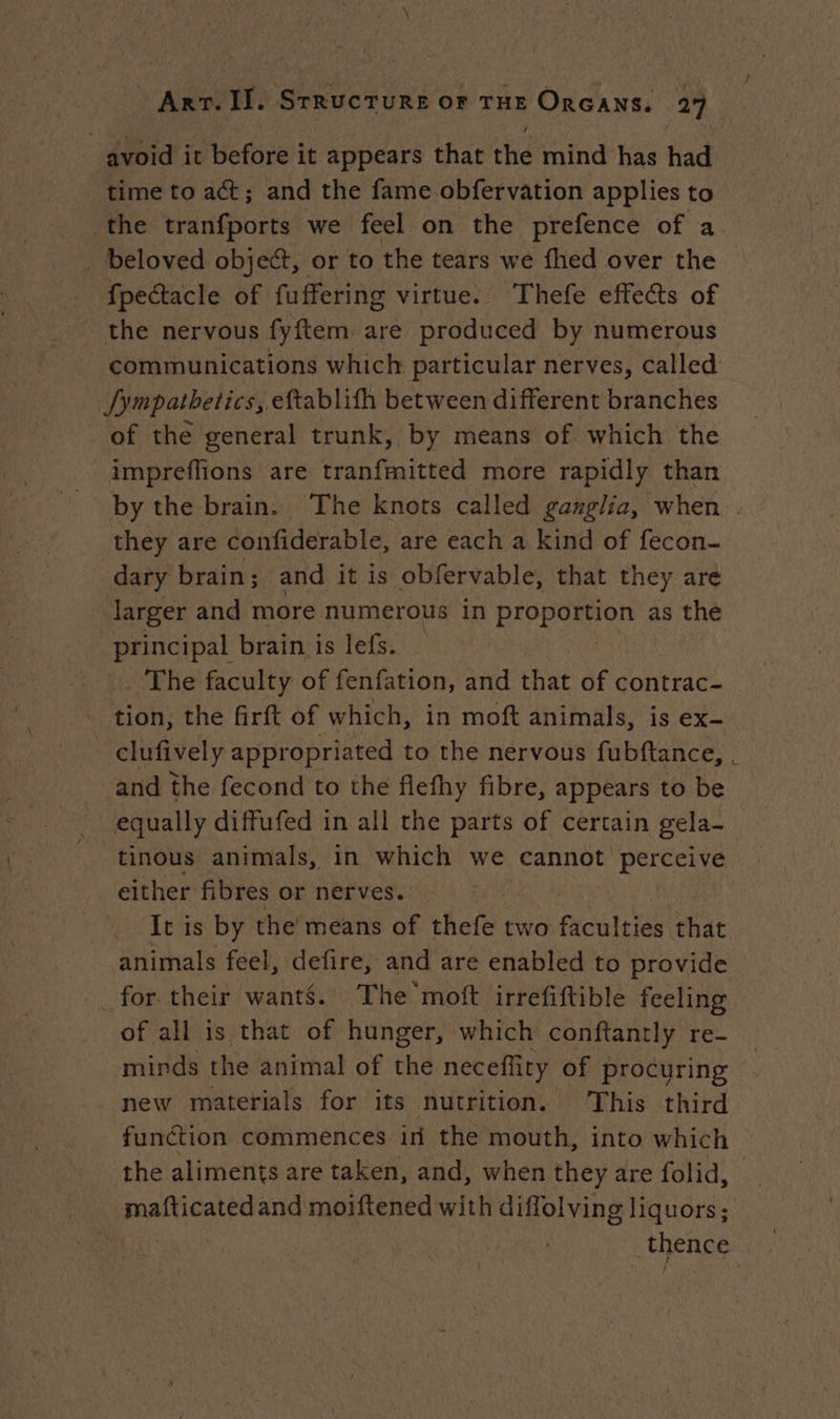 avoid it before it appears that the mind has had time to act; and the fame obfervation applies to the tranfports we feel on the prefence of a. _ beloved object, or to the tears we fhed over the {pectacle of fuffering virtue. Thefe effects of the nervous fyftem are produced by numerous communications which particular nerves, called _ fympathetics, eftablifh between different branches of the general trunk, by means of which the impreflions are tranfmitted more rapidly than by the brain. The knots called ganglia, when | they are confiderable, are each a kind of fecon- dary brain; and it is obfervable, that they are larger and more numerous in proportion as the principal brain is lefs. The faculty of fenfation, and that of contrac- - tion, the firft of which, in moft animals, is ex- clufively appropriated to the nervous fubftance, . and the fecond to the flefhy fibre, appears to be equally diffufed in all the parts of certain gela- tinous animals, in which we cannot Leader either fibres or nerves. It is by the means of thefe two faculties that animals feel, defire, and are enabled to provide for their wants. The moft irrefiftible feeling of all is that of hunger, which conftantly re- minds the animal of the neceflity of procuring new materials for its nutrition. This third function commences in the mouth, into which the aliments are taken, and, when they are folid, mafticatedand moiftened with diffolving liquors; thence |