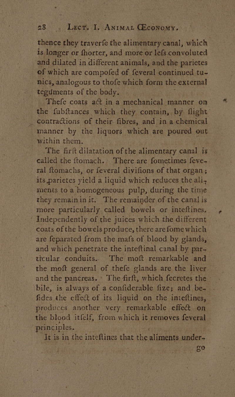 thence they traverfe the alimentary canal, which is longer or fhorter, and more or lefs convoluted and dilated in different animals, and the parietes of which are compofed of feveral continued tu- nics, analogous to thofe which form the external : tégüments of the body. Thefe coats act in a mechanical manner on the fubftances which they contain, by flight contractions of their fibres, and in a chemical manner by the ad which are poured 0 out Within them. The frit dilatation of the alimentary canal is called the ftomach. There are fometimes feve- ral {tomachs, or feveral divifions of that organ; its parietes yield a liquid which reduces the ali. ments to a homogeneous pulp, during the time they remaininit. The remainder of the canal is more particularly called bowels or inteftines. ‘ Independently of the juices which the different coats of the bowels produce, there arefome which are feparated from the mafs of bleod by glands, and which penetrate the inteftinal canal by par- ticular conduits. The moft remarkable and the moft general of thefe glands are the liver and the pancreas. * The firft, which fecretes the : bile, is always of a confiderable fize; and be- fides the effect of its liquid on the inteftines, produces another very remarkable effect on the blood itfelf, from which it removes feveral principles. It is in the inteflines that the aliments under. go