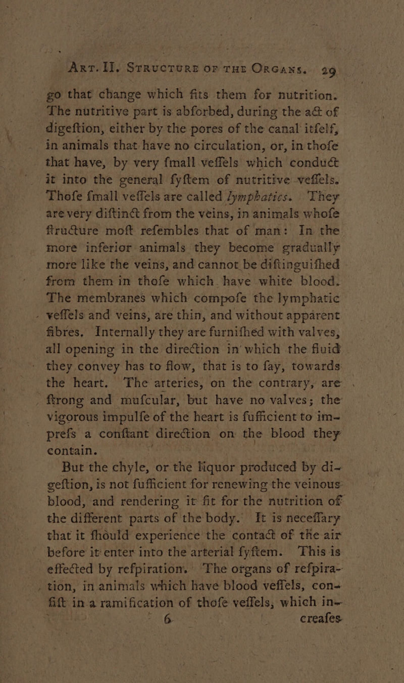 go that change which fits them for nutrition. The nutritive part is abforbed, during the a&amp; of that have, by very fmall veffels which condu&amp; it into the general fyftem of nutritive veflels. Thofe {mall veffels are called lymphatics. They are very diftinét from the veins, in animals whofe ftructure moft refembles that of man: In the more inferior animals they become gradually more like the veins, and cannot be diftinguifhed from them in thofe which. have white blood. The membranes which compofe the lymphatic fibres, Internally they are furnifhéd with valves, all opening in the direction in which the fluid . they convey has to flow, that is to fay, towards ftrong and mufcular, but have no valves; the vigorous impulfe of the heart is fufficient to im- prefs a conftant direction on the blood they contain. : But the UE or the Hower produced by di- geftion, is not fufficient for renewing the veinous blood, and rendering it fit for the nutrition of the different parts of the body. It is neceffary that it fhould experience the contact of the air before it‘ enter into the arterial fyftem. This is ~~ tion, in animals which have blood veffels, con- Gift in a ramification of thofe veffels, which in.