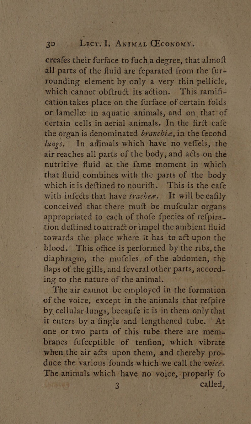 creafes their furface to fuch a degree, that almoft all parts of the fluid are feparated from the fur- ‘rounding element by only a very thin pellicle, which cannot obftrucé its action. This ramifi- cation takes place on the furface of certain folds or lamellæ in aquatic animals, and on that of certain cells in aerial animals. In the firft cafe. the organ is denominated 4ranchia, in the fecohd © Jungs. In animals which have no veffels, the air reaches all parts of the body, and acts on the nutritive fluid at the fame moment in which that fluid combines with the parts of the body which itis deftined to nourifh. This is the cafe with infects that have frachee. It will beeafily conceived that there muft be mufcular organs appropriated to each of thofe fpecies of refpira- tion deftined to attract or impel the ambient fluid towards the place where it has to ad upon the - blood. This office is performed by the ribs, the | diaphragm, the mufcles of the abdomen, the flaps of the gills, and feveral other parts, accord- ing to the nature of the animal. . The air cannot be employed in the fonthaqiel ) of the voice, except in the animals that refpire by. cellular lungs, becaufe it is in them only that it enters by a fingle and lengthened tube. | At one or two parts of this tube there are mem- branes fufceptible of tenfion, which vibrate when the air acts upon them, and thereby pro- duce the various founds-which we call the voice. The animals which have no voice, properly fo