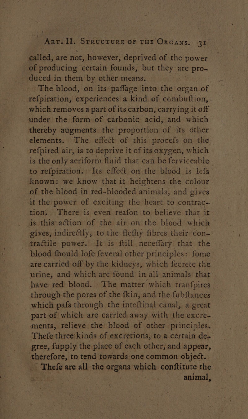 ! ART. ll. STRUCTURE or THE ORGANSs. 21 called, are not, however, deprived of the power of producing certain founds, but they are € pro- duced in them by other means. | The blood, on its paflage into the organ. of refpiration, experiences a kind of tions which removes a part of its carbon, carryingitof under the form of carbonic acid, and which thereby augments the proportion of its ôther elements. The effect of this procefs on the refpired air, Is to deprive it of its oxygen, which is the only aeriform fluid that can be ferviceable to refpiration. Its effect on the blood is lefs known: we know that it heightens the colour. of the blood in red-blooded animals, and gives it the power of exciting the heart to contrac- tion, . There is even reafon to believe that it: is this action of the air on the blood which gives, indirectly, to the flefhy fibres their: con- tractile power. Jt is ftill neceffary that the blood fhould lofe feveral other principles: fome are carried off by the kidneys, which fecrete the. urine, and which are found in all animals that have red blood. The matter which tranfpires through the pores of the fkin, and the fubftances which pafs through the inteftinal canal, a great part of which are carried away with the excre- ments, relieve the blood of other principles. Thefe three kinds of excretions, to a certain de. gree, fupply the place of each other, and appear, Dore to tend towards one common object. kFhoie are all the aa. which conftitute the | animal,