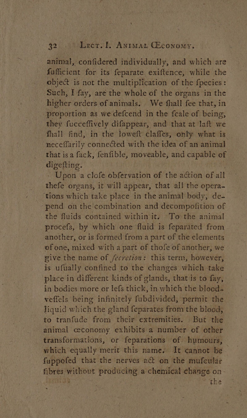 / animal, confidered individually, and which are fufficient for its feparate exiftence, while the object is not the multiplication of the fpecies : Such, I fay, are the whole of the organs in the _ higher orders of animals. We fhall fee that, in they fucceffively difappear, and that at laft we fhall find, in the loweft claffes, only what is neceflarily connected with the idea of an animal that isa fack, fenfible, moveable, and capable of digefting. Upon a clofe obfervation of the action of all thefe organs, it will appear, that all the opera- pend on the combination and decompoftion of the fluids contained within it. To the animal procefs, by which one fluid is feparated from another, or is formed from a part of the elements of one, mixed with a part of thofe of another, we give the name of /ecrefion: this term, however, is ufually confined to the changes which take place in different kinds of glands, that'is to fay, in bodies more or lefs cie, in which the blood: veffels being infinitely fubdivided, permit the liquid w hich the gland feparates from the blood, to tranfude from their extremities. But the animal ceconomy exhibits a number of other transformations, or feparations of humours, which equally merit this name. It cannot be fuppofed that the nerves act on the mufeular fibres pete ca a chemical eres on - 34 AA | the